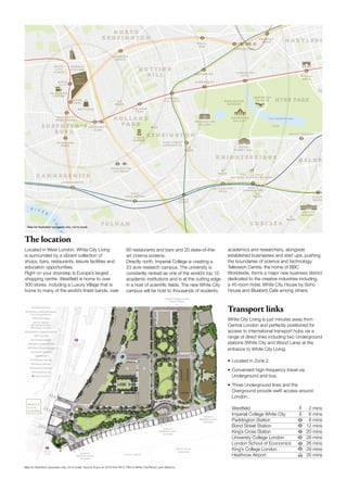 2
.
5
M
I
L
E
S
S H E P H E R D ’ S
B U S H
H I G H S T R E E T
K E N S I N G T O N
S O U T H
K E N S I N G T O N
G L O U C E S T E R
R O A D
S L O A N E
S Q U A R E
S A A T C H I
G A L L E R Y
R O Y A L
A L B E R T H A L L
P A D D I N G T O N
B O N D S T R E E
V & A / S C I E N C E
N A T U R A L H I S T O R Y M U S E U M
K E N S I N G T O N
G A R D E N S
G R E E N
P A R K
K E N S I N G T O N
P A L A C E
L I D O
T H E S E R P E N T I N E
S E R P E N T I N E
G A L L E R Y
S E R P E N T I N E
S A C K L E R
W E S T F I E L D
T E L E V I S I O N
C E N T R E
W H I T E
C I T Y
P L A C E
K Y O T O
G A R D E N
W O O D
L A N E
N O T T I N G
H I L L G A T E
0 . 5
M I L E S
1
M I L E
1 . 5
M I L E S
2
M I L E S
2 . 5
M I L E S
3
M I L E S
S H E P H E R D ’ S
B U S H M A R K E T
G O L D H A W K
R O A D
H A M M E R S M I T H
K E N S I N G T O N
( O L Y M P I A )
W E S T
K E N S I N G T O N
E A R L ’ S
C O U R T
H O L L A N D
P A R K
L A D B R O K E
G R O V E
L A N C A S T E R
G A T E M A R B L E
A R C H
H Y D E P A R K
C O R N E R
K N I G H T S B R I D G E
R O Y A L
O A K
E D G W A R E
R O A D
B A Y S W A T E R
Q U E E N S W A Y
R I V E R
T
H
A
M
E
S
W H I T E
C I T Y
I M P E R I A L
C O L L E G E
The location
Located in West London, White City Living
is surrounded by a vibrant collection of
shops, bars, restaurants, leisure facilities and
education opportunities.
Right on your doorstep is Europe’s largest
shopping centre. Westfield is home to over
300 stores, including a Luxury Village that is
home to many of the world’s finest bands, over
Map for illustration purposes only, not to scale
60 restaurants and bars and 20 state-of-the-
art cinema screens.
Directly north, Imperial College is creating a
23 acre research campus. The university is
constantly ranked as one of the world’s top 10
academic institutions and is at the cutting edge
in a host of scientific fields. The new White City
campus will be host to thousands of students,
academics and researchers, alongside
established businesses and start ups, pushing
the boundaries of science and technology.
Television Centre, the home of BBC
Worldwide, forms a major new business district
dedicated to the creative industries including
a 45-room hotel, White City House by Soho
House and Bluebird Café among others.
Transport links

White City Living is just minutes away from
Central London and perfectly positioned for
access to international transport hubs via a
range of direct links including two Underground
stations (White City and Wood Lane) at the
entrance to White City Living.
• Located in Zone 2.
• Convenient high-frequency travel via
Underground and bus.
• Three Underground lines and the
Overground provide swift access around
London.
Westfield		 2 mins
Imperial College White City 6 mins
Paddington Station 8 mins
Bond Street Station	 12 mins
King’s Cross Station 20 mins
University College London	 26 mins
London School of Economics 26 mins
King’s College London	 29 mins
Heathrow Airport 35 mins
J O H N L E W I S
W E S T F I E L D
L O N D O N
W
O
O
D
L
A
N
E
W H I T E
C I T Y
W O O D
L A N E
02
02
01
05
R R
4A
11
10
13
07
07 09
06
06
12
08
08
4B
M
03
CASSINI
W
A
T
E
R
S
I
D
E
P
A
R
K
S
I
D
E







(01) Exhibition Park
(02) Railway arches with shops,
bars and restaurants
(03) Centre Stage
Central Gardens
(4A) Spring Gardens
(4B) Autumn Gardens
(05) Residents’ Magnolia Garden
(06) Cascades
(07) Oriental bridges
(08) Water Garden terrace
(09) Water Garden Lounge
(10) Aquatic planting
(11) Waterfall
(12) Reflection Garden
(13) Oriental Garden
(R) Residents’ facilities
(M) Marketing Suite
Water Gardens
Imperial College London
South Campus
Access to
Westfield London
via arches
Access to
Westfield London
via arches
Access to
Westfield London
via arches
Map for illustration purposes only, not to scale. Source tfl.gov.uk 2016 from W12 7RQ or White City/Wood Lane Stations.
 