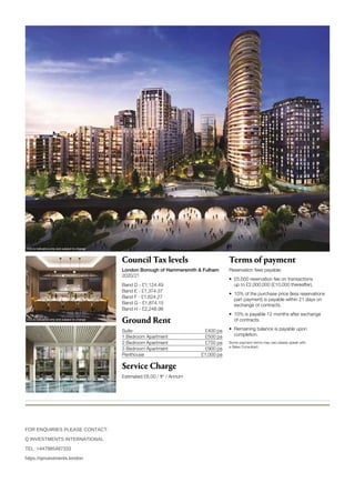 Disclaimer: Please be aware that these details are intended to give a general indication of properties available and should be used as a guide only. The company reserves the right to alter these details at any time. The contents herein shall not form
any part of any contract or be a representation including such contract. These properties are offered subject to availability. Applicants are advised to contact the sales office or the appointed agents to ascertain the availability of any particular type
of property so as to avoid a fruitless journey. The property areas are provided as gross internal areas under the RICS measuring practice 4th edition recommendation. Computer generated images are indicative only.
CGI is indicative only and subject to change
Proud to be a member of the Berkeley Group of companies
WHITE CITY LIVING SALES  MARKETING SUITE
54 Wood Lane, London W12 7RQ
+44 (0)20 3002 9462 | www.whitecityliving.co.uk
Council Tax levels
London Borough of Hammersmith  Fulham
2020/21
Band D - £1,124.49
Band E - £1,374.37
Band F - £1,624.27
Band G - £1,874.15
Band H - £2,248.98
Ground Rent
Suite £400 pa
1 Bedroom Apartment  £500 pa
2 Bedroom Apartment £750 pa
3 Bedroom Apartment £900 pa
Penthouse  £1,000 pa
Service Charge
Estimated £6.00 / ft2
/ Annum
Terms of payment
Reservation fees payable:
•	
£5,000 reservation fee on transactions
up to £2,000,000 (£10,000 thereafter).
•	
10% of the purchase price (less reservations
part payment) is payable within 21 days on
exchange of contracts.
•	
10% is payable 12 months after exchange
of contracts.
•	
Remaining balance is payable upon
completion.
Some payment terms may vary please speak with
a Sales Consultant.
CGI is indicative only and subject to change
CGI is indicative only and subject to change
FOR ENQUIRIES PLEASE CONTACT:
Q INVESTMENTS INTERNATIONAL
TEL: +447985487333
https://qinvestments.london
 