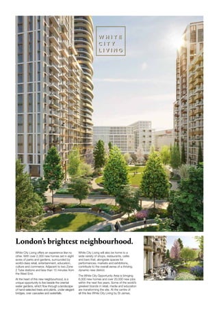White City Living offers an experience like no
other. With over 2,300 new homes set in eight
acres of parks and gardens, surrounded by
world-class retail, entertainment, education,
culture and commerce. Adjacent to two Zone
2 Tube stations and less than 15 minutes from
the West End.
At the heart of this new neighbourhood, is a
unique opportunity to live beside the oriental
water gardens, which flow through a landscape
of hand-selected trees and plants, under elegant
bridges, over cascades and waterfalls.
White City Living will also be home to a
wide variety of shops, restaurants, cafés
and bars that, alongside spaces for
performances, markets and exhibitions,
contribute to the overall sense of a thriving,
dynamic new district.
The White City Opportunity Area is bringing
6,000 new homes and over 20,000 new jobs
within the next five years. Some of the world’s
greatest brands in retail, media and education
are transforming the site. At the centre of
all this lies White City Living by St James.
Computer-generated image is indicative only and subject to change
CGI is indicative only
London’s brightest neighbourhood.
 