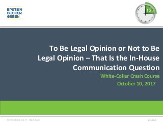 © 2017 Epstein Becker & Green, P.C. | All Rights Reserved. ebglaw.com
To Be Legal Opinion or Not to Be
Legal Opinion – That Is the In-House
Communication Question
White-Collar Crash Course
October 10, 2017
 
