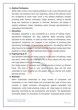 4 | P a g e
1. Medical Profession:
White collar crimes in the medical profession is not a new phenomenon and
has been into existence from very beginning. Some of the offences which
are considered as white collar crime in the medical profession includes
providing false medical certificates, illegal abortions, selling of banned
drugs and medicines to patients or chemists. Moreover, the people in
medical profession makes misleading claims through advertisements in
newspapers and television.
2. Education:
Nowadays, education is only considered as a source of making money.
Educational institutions are least bothered about providing quality
education to the students. In order to make money for themselves, many
educational institutions are engaged in the business of providing fake
educational certificates. In government institutions, the teaching staff are
often found to be indulged in corrupt activities. Teachers hardly teach their
students in school and often blackmail them to take private tuitions.
3. Engineering & IT
Sub-standard materials are being used for construction of buildings, roads
and dams, which not only endangers life of many citizens but also result
into huge losses to the government.
Any illegal access of computer and internet services is known as Internet
fraud. This kind of fraud is very common these days and the most
vulnerable to such incidents are the people who use internet and mobile
banking services.
4. Business
Edwin Sutherland researched on large number of companies and
corporations in the United States and concluded that most of them were
involved in illegal contracts, infringements against copyrights and
trademarks, unfair trade practices, bribery etc. these types of crimes are
generally committed by big businessmen and tycoons. The Sanathanam
Committee Report on Prevention of Corruption3 expressed great concern
3
http://cvc.nic.in/scr_rpt_cvc.pdf
 