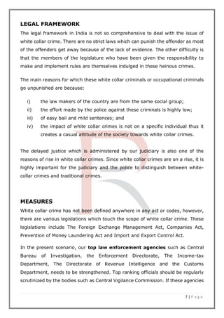 7 | P a g e
LEGAL FRAMEWORK
The legal framework in India is not so comprehensive to deal with the issue of
white collar crime. There are no strict laws which can punish the offender as most
of the offenders get away because of the lack of evidence. The other difficulty is
that the members of the legislature who have been given the responsibility to
make and implement rules are themselves indulged in these heinous crimes.
The main reasons for which these white collar criminals or occupational criminals
go unpunished are because:
i) the law makers of the country are from the same social group;
ii) the effort made by the police against these criminals is highly low;
iii) of easy bail and mild sentences; and
iv) the impact of white collar crimes is not on a specific individual thus it
creates a casual attitude of the society towards white collar crimes.
The delayed justice which is administered by our judiciary is also one of the
reasons of rise in white collar crimes. Since white collar crimes are on a rise, it is
highly important for the judiciary and the police to distinguish between white-
collar crimes and traditional crimes.
MEASURES
White collar crime has not been defined anywhere in any act or codes, however,
there are various legislations which touch the scope of white collar crime. These
legislations include The Foreign Exchange Management Act, Companies Act,
Prevention of Money Laundering Act and Import and Export Control Act.
In the present scenario, our top law enforcement agencies such as Central
Bureau of Investigation, the Enforcement Directorate, The Income-tax
Department, The Directorate of Revenue Intelligence and the Customs
Department, needs to be strengthened. Top ranking officials should be regularly
scrutinized by the bodies such as Central Vigilance Commission. If these agencies
 