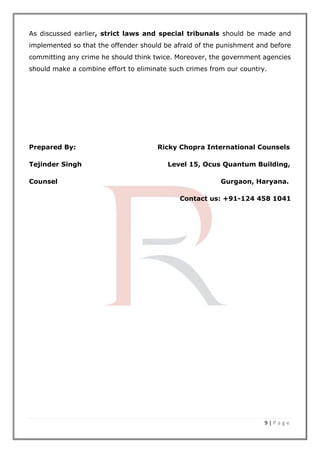 9 | P a g e
As discussed earlier, strict laws and special tribunals should be made and
implemented so that the offender should be afraid of the punishment and before
committing any crime he should think twice. Moreover, the government agencies
should make a combine effort to eliminate such crimes from our country.
Prepared By: Ricky Chopra International Counsels
Tejinder Singh Level 15, Ocus Quantum Building,
Counsel Gurgaon, Haryana.
Contact us: +91-124 458 1041
 