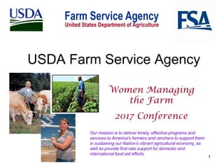 1
USDA Farm Service Agency
Women Managing
the Farm
2017 Conference
Our mission is to deliver timely, effective programs and
services to America’s farmers and ranchers to support them
in sustaining our Nation’s vibrant agricultural economy, as
well as provide first-rate support for domestic and
international food aid efforts.
 