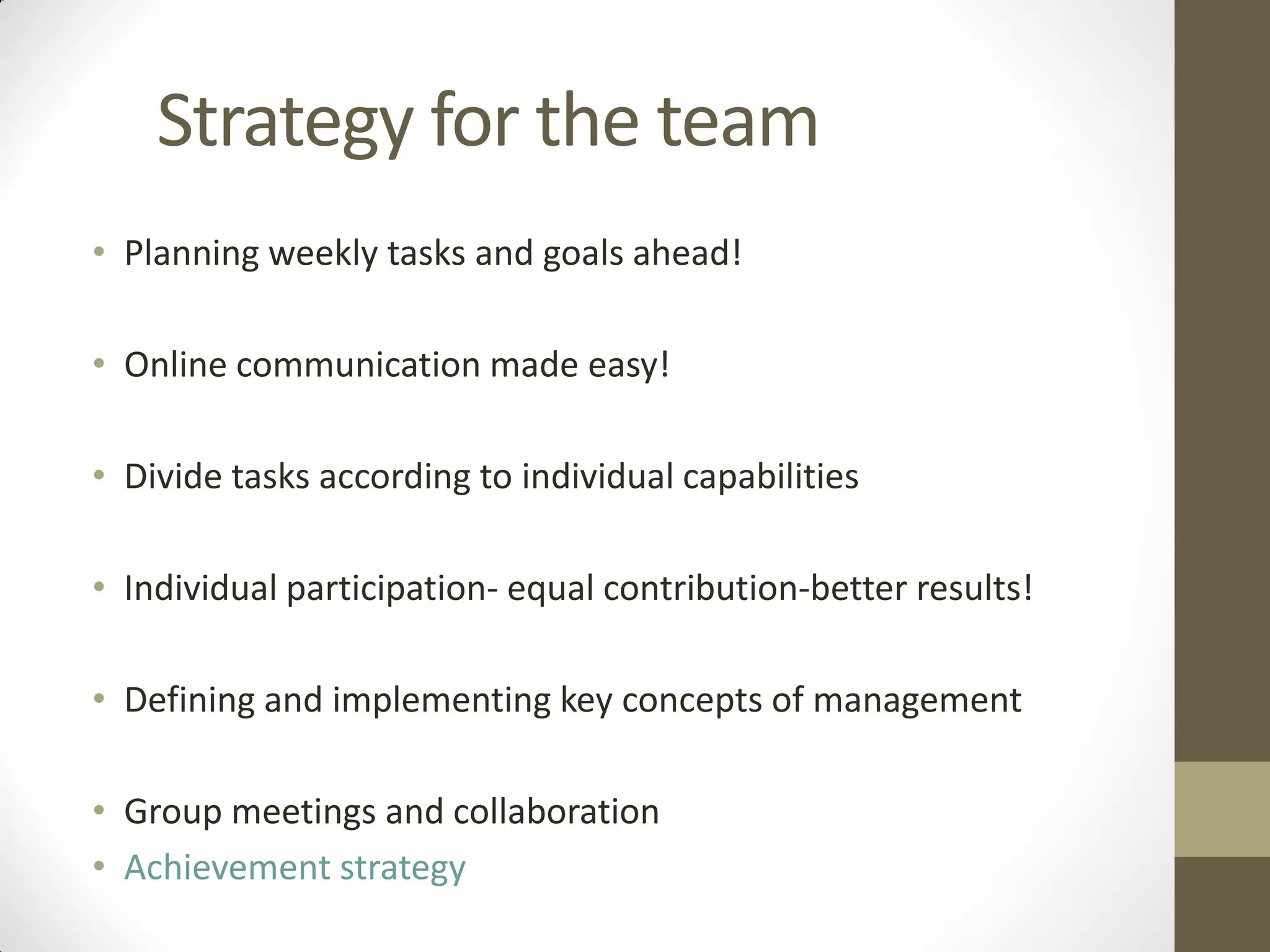 Strategy for the team
• Planning weekly tasks and goals ahead!
• Online communication made easy!
• Divide tasks according to individual capabilities
• Individual participation- equal contribution-better results!
• Defining and implementing key concepts of management
• Group meetings and collaboration
• Achievement strategy
 