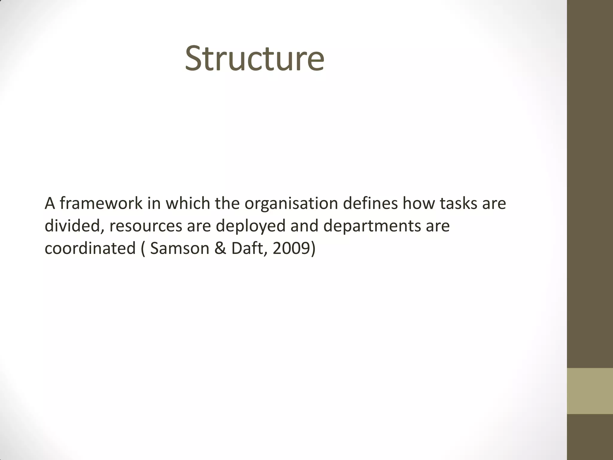 Structure
A framework in which the organisation defines how tasks are
divided, resources are deployed and departments are
coordinated ( Samson & Daft, 2009)
 