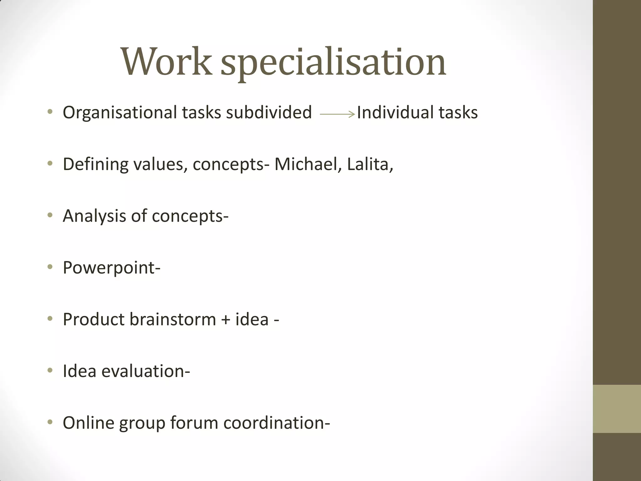 Work specialisation
• Organisational tasks subdivided Individual tasks
• Defining values, concepts- Michael, Lalita,
• Analysis of concepts-
• Powerpoint-
• Product brainstorm + idea -
• Idea evaluation-
• Online group forum coordination-
 
