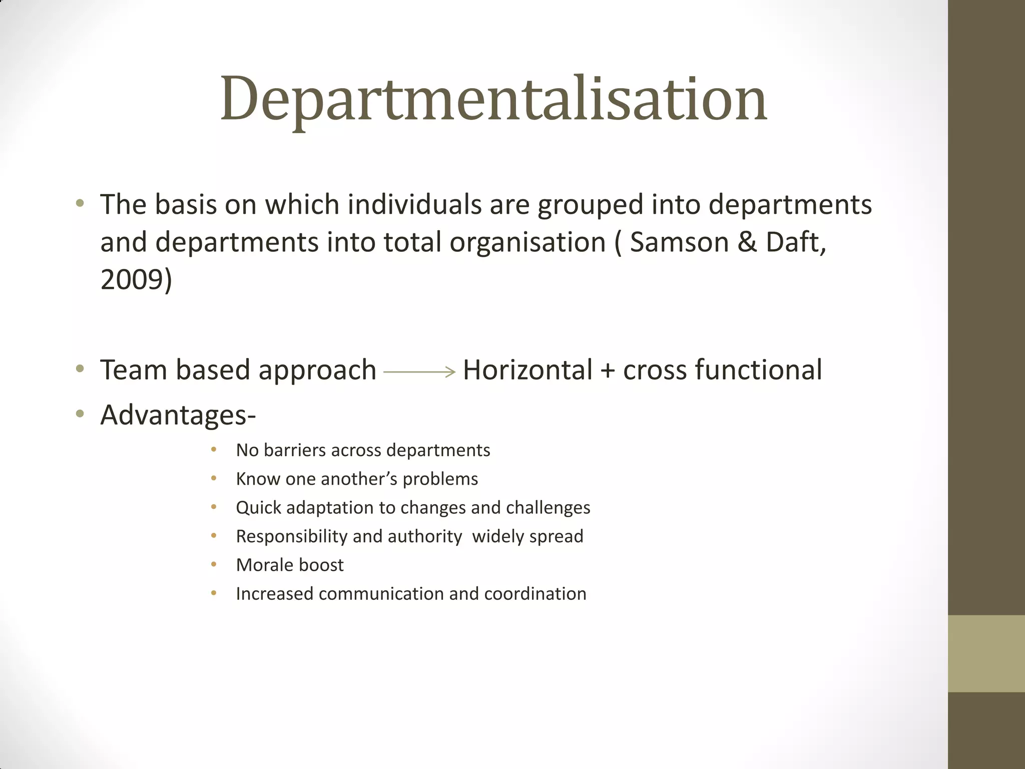 Departmentalisation
• The basis on which individuals are grouped into departments
and departments into total organisation ( Samson & Daft,
2009)
• Team based approach Horizontal + cross functional
• Advantages-
• No barriers across departments
• Know one another’s problems
• Quick adaptation to changes and challenges
• Responsibility and authority widely spread
• Morale boost
• Increased communication and coordination
 