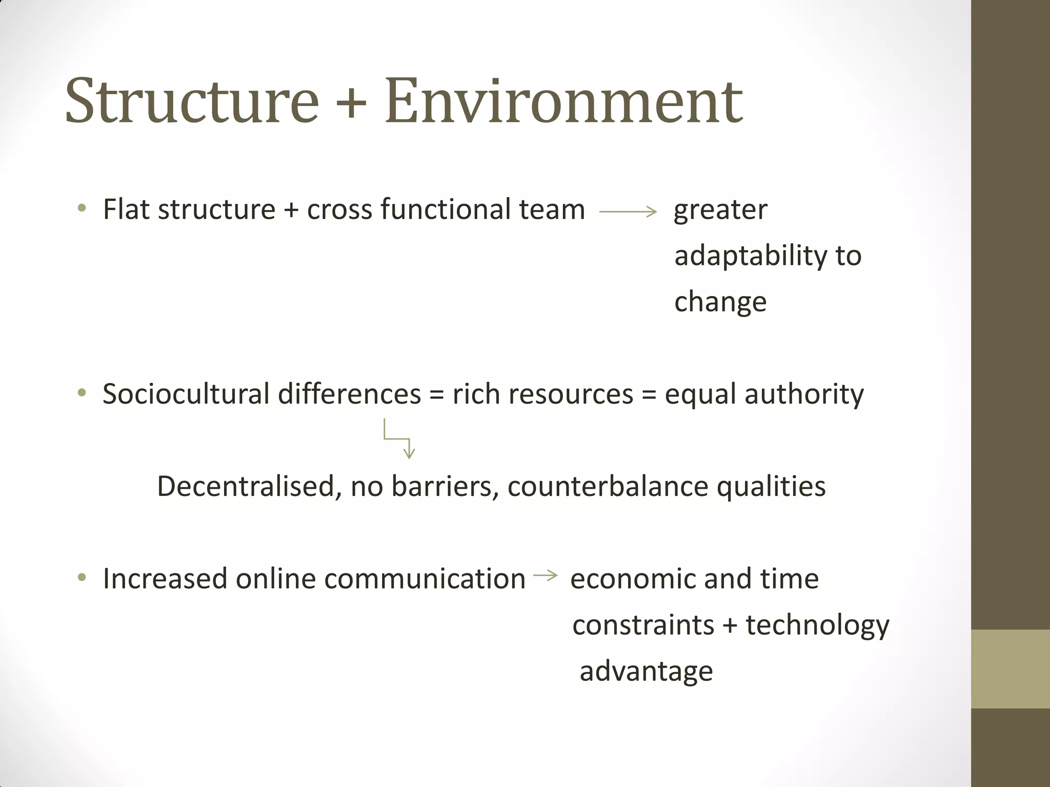 Structure + Environment
• Flat structure + cross functional team greater
adaptability to
change
• Sociocultural differences = rich resources = equal authority
Decentralised, no barriers, counterbalance qualities
• Increased online communication economic and time
constraints + technology
advantage
 
