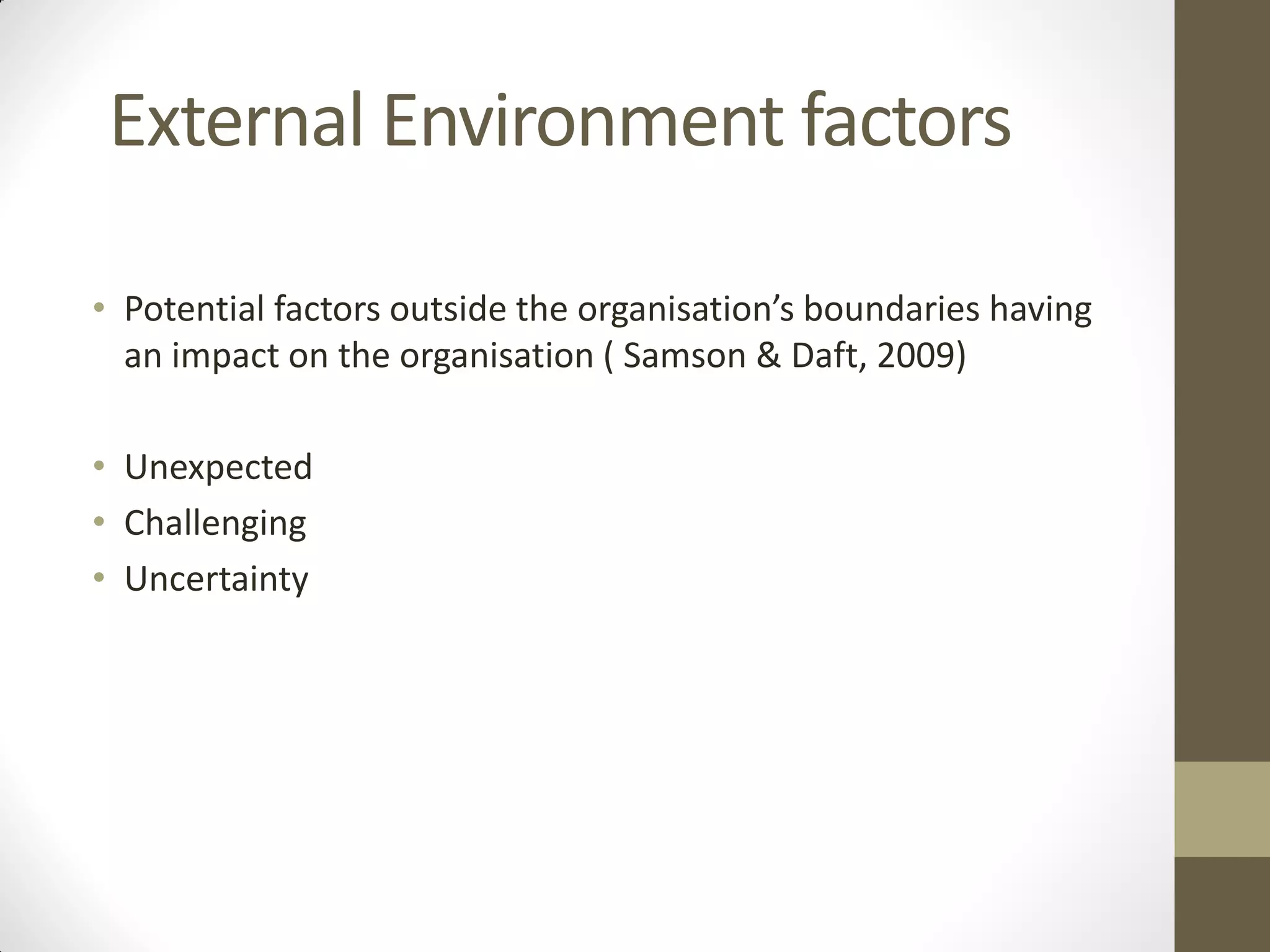 External Environment factors
• Potential factors outside the organisation’s boundaries having
an impact on the organisation ( Samson & Daft, 2009)
• Unexpected
• Challenging
• Uncertainty
 