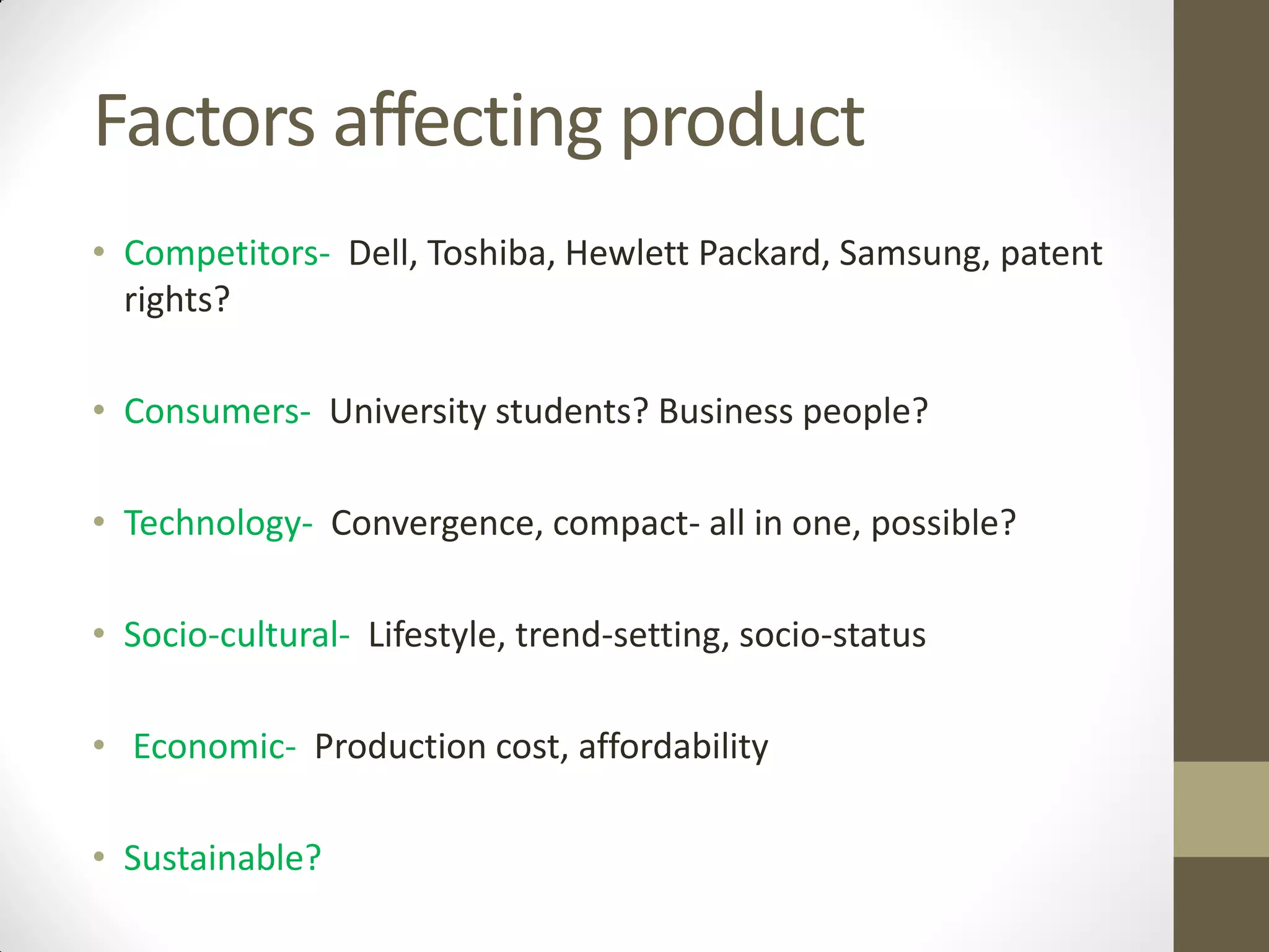 Factors affecting product
• Competitors- Dell, Toshiba, Hewlett Packard, Samsung, patent
rights?
• Consumers- University students? Business people?
• Technology- Convergence, compact- all in one, possible?
• Socio-cultural- Lifestyle, trend-setting, socio-status
• Economic- Production cost, affordability
• Sustainable?
 