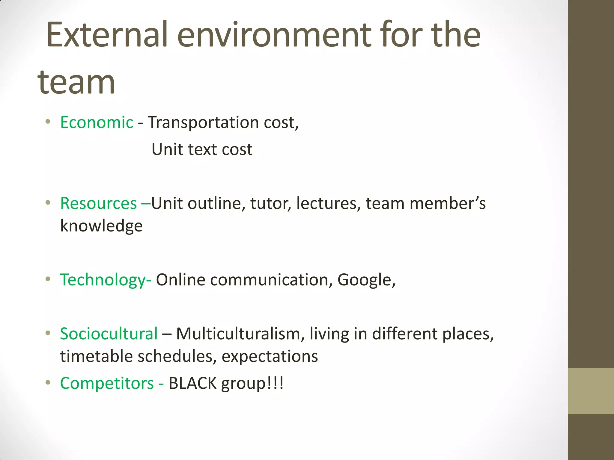 External environment for the
team
• Economic - Transportation cost,
Unit text cost
• Resources –Unit outline, tutor, lectures, team member’s
knowledge
• Technology- Online communication, Google,
• Sociocultural – Multiculturalism, living in different places,
timetable schedules, expectations
• Competitors - BLACK group!!!
 