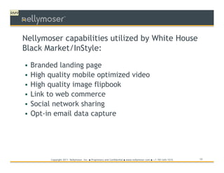 RM9
                          TM




      Nellymoser capabilities utilized by White House
      Black Market/InStyle:

      •   Branded landing page
      •   High quality mobile optimized video
      •   High quality image flipbook
      •   Link to web commerce
      •   Social network sharing
      •   Opt-in email data capture




                Copyright 2011 Nellymoser, Inc.   ●   Proprietary and Confidential ● www.nellymoser.com ● +1-781-645-1515   10
 