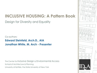 INCLUSIVE HOUSING: A Pattern Book
Design for Diversity and Equality



Co-authors:
Edward Steinfeld, Arch.D., AIA
Jonathan White, M. Arch - Presenter




The Center for Inclusive   Design & Environmental Access
School of Architecture & Planning
University at Buffalo, the State University of New York
 
