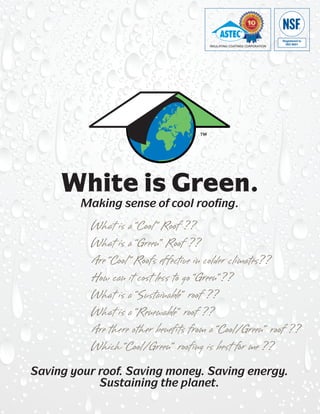 INSULATING COATINGS CORPORATION




     White is Green.
        Making sense of cool roofing.
          What is a “Cool” Roof ??
          What is a “Green” Roof ??
          Are “Cool ” Roofs effective in colder climates??
          How can it cost less to go “Green”??
          What is a “Sustainable” roof ??
          What is a “Renewable” roof ??
          Are there other benefits from a “Cool/Green” roof ??
          Which “Cool/Green” roofing is best for me ??
Saving your roof. Saving money. Saving energy.
            Sustaining the planet.
 