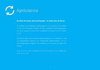 Sie haben die Kunden, Ideen und Konzepte
– wir setzen diese für Sie um
Wir verstehen uns als langfristigen Entwicklungspartner und als
Experten für neue Medien und den damit verbundenen Produkten, wie
Apps, webbasierten Datenbankapplikationen oder Cloud-Lösungen und
stehen Ihnen unterstützend und beratend bei Ihren Projekten zur Seite.
Unser schlagkräftiges Team vereint alle Kompetenzbereiche die zur
Entwicklung von Apps und Webapplikationen notwendig sind. Profes-
sionelles Projektmanagement und kurze Kommunikationswege ermög-
lichen eine Entwicklung nah am Kunden und dessen Anforderungen.
Lernen Sie uns und unsere Leistungen kennen, indem Sie direkt mit
uns in Kontakt treten. Wir freuen uns auf Sie.
Agenturservice
2
 