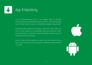 Je nach Leistungsanforderung können wir Ihre Applikation sowohl
als einheitliche HTML5-Anwendung für alle Betriebssysteme
oder als native iOS-, Android oder WindowsPhone-App entwickeln.
Wir beraten Sie gerne zu den Vor- und Nachteilen des jeweiligen
Lösungsansatzes.
Die Entwicklung oder Anpassung von Schnittstellen zu anderen ERP-,
CMS- und Shop-Systemen (z. B. Typo3, Magento, o.ä.) zur redak-
tionellen Steuerung einer App, oder zur Erfassung und Auswertung
von Nutzerdaten sind dabei der Regelfall und werden bereits in der
technischen Konzeption berücksichtigt.
Durch die modulare Programmierweise ist es möglich,zuerst mit einer
kleinen Einheit zu starten und dann die App nach ersten Erfahrungen,
den Bedürfnissen entsprechend weiter zu entwickeln.
App-Entwicklung
3
 
