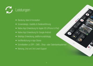 • Beratung, Idee & Konzeption
• Screendesign, Usability & Bedienerführung
• Native App Entwicklung für Apple iOS (iPhone & iPad)
• Native App Entwicklung für Google Android
• Native App Entwicklung für WindowsPhone
• WebApp Entwicklung, plattformunabhängig
• Veröffentlichung in App-Stores
• Schnittstellen zu ERP-, CMS-, Shop- oder Datenbanksystemen
• Wartung, 2nd und 3rd-Level-Support
Leistungen
• Native App Entwicklung für Apple iOS (iPhone & iPad)
• Schnittstellen zu ERP-, CMS-, Shop- oder Datenbanksystemen
4
 
