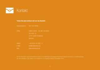 Kontakt
6
Treten Sie jetzt einfach mit uns ins Kontakt
Ansprechpartner		 Herr Kevin Wolter
Office			 wolter & works - die web manufaktur
			Taunusstr. 23
			12161 Berlin (Friedenau)
			Germany
Telefon			 +49 (0)30 552 882 13
E-Mail			info@wolterworks.de
Web			www.wolterworks.de
Die hier verwendeten Logos und Produktnamen dienen nur zur Identifikation der jeweiligen Produkte bzw. Hersteller und können u.U. rechtlich
geschützt sein. Alle verwendeten Logos, Marken und Produktnamen sind eingetragene Marken der jeweiligen Firmen.
 