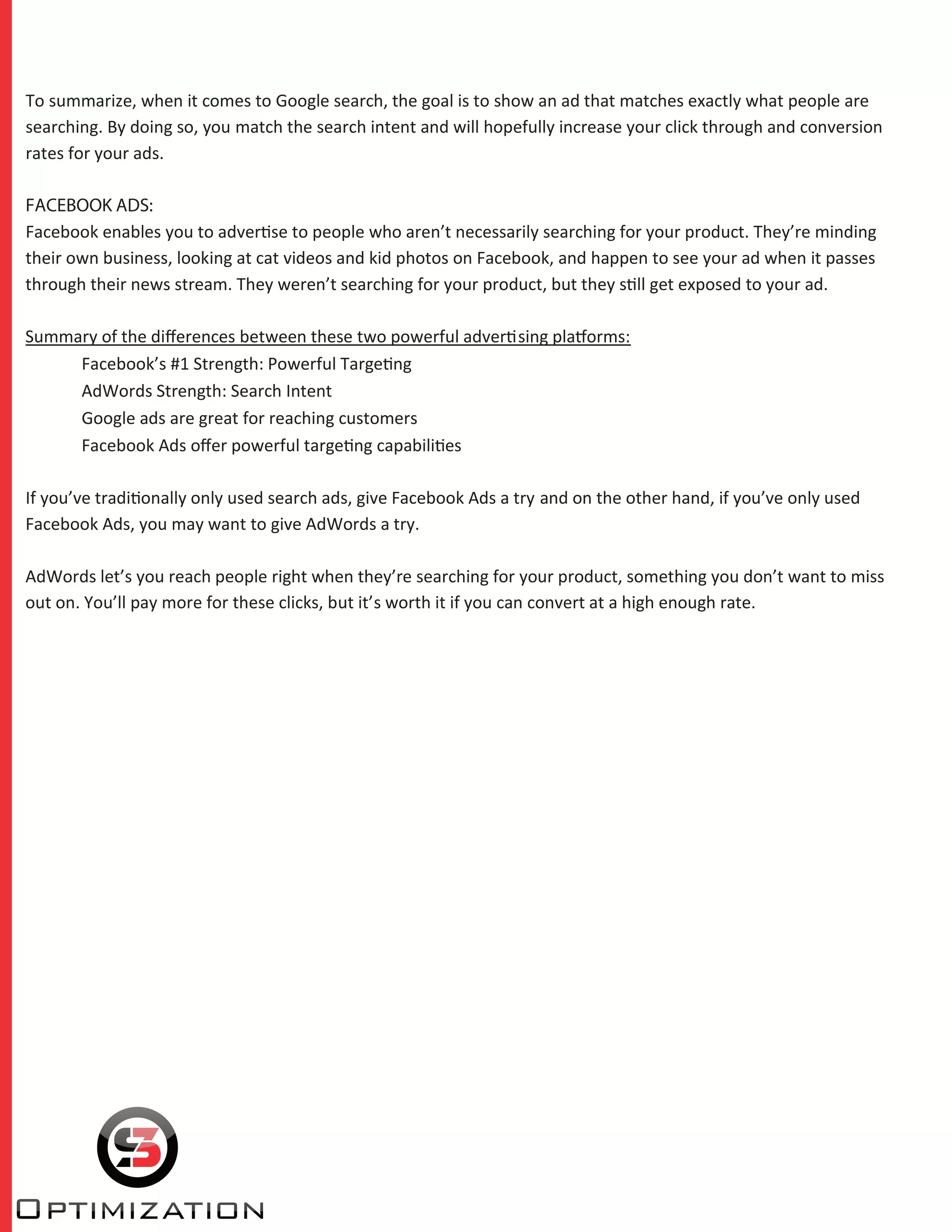 To summarize, when it comes to Google search, the goal is to show an ad that matches exactly what people are
searching. By doing so, you match the search intent and will hopefully increase your click through and conversion
rates for your ads.
FACEBOOK ADS:
Facebook enables you to advertise to people who aren’t necessarily searching for your product. They’re minding
their own business, looking at cat videos and kid photos on Facebook, and happen to see your ad when it passes
through their news stream. They weren’t searching for your product, but they still get exposed to your ad.
Summary of the diﬀerences between these two powerful advertising platforms:
Facebook’s #1 Strength: Powerful Targeting
AdWords Strength: Search Intent
Google ads are great for reaching customers
Facebook Ads oﬀer powerful targeting capabilities
If you’ve traditionally only used search ads, give Facebook Ads a try and on the other hand, if you’ve only used
Facebook Ads, you may want to give AdWords a try.
AdWords let’s you reach people right when they’re searching for your product, something you don’t want to miss
out on. You’ll pay more for these clicks, but it’s worth it if you can convert at a high enough rate.
 