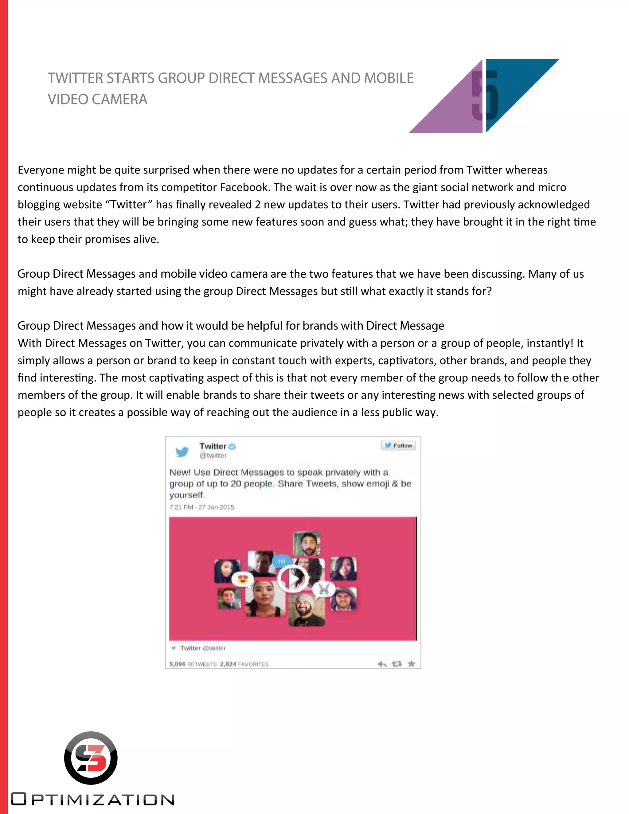 TWITTER STARTS GROUP DIRECT MESSAGES AND MOBILE
VIDEO CAMERA
Everyone might be quite surprised when there were no updates for a certain period from Twitter whereas
continuous updates from its competitor Facebook. The wait is over now as the giant social network and micro
blogging website “Twitter” has ﬁnally revealed 2 new updates to their users. Twitter had previously acknowledged
their users that they will be bringing some new features soon and guess what; they have brought it in the right time
to keep their promises alive.
Group Direct Messages and mobile video camera are the two features that we have been discussing. Many of us
might have already started using the group Direct Messages but still what exactly it stands for?
Group Direct Messages and how it would be helpful for brands with Direct Message
With Direct Messages on Twitter, you can communicate privately with a person or a group of people, instantly! It
simply allows a person or brand to keep in constant touch with experts, captivators, other brands, and people they
ﬁnd interesting. The most captivating aspect of this is that not every member of the group needs to follow the other
members of the group. It will enable brands to share their tweets or any interesting news with selected groups of
people so it creates a possible way of reaching out the audience in a less public way.
 