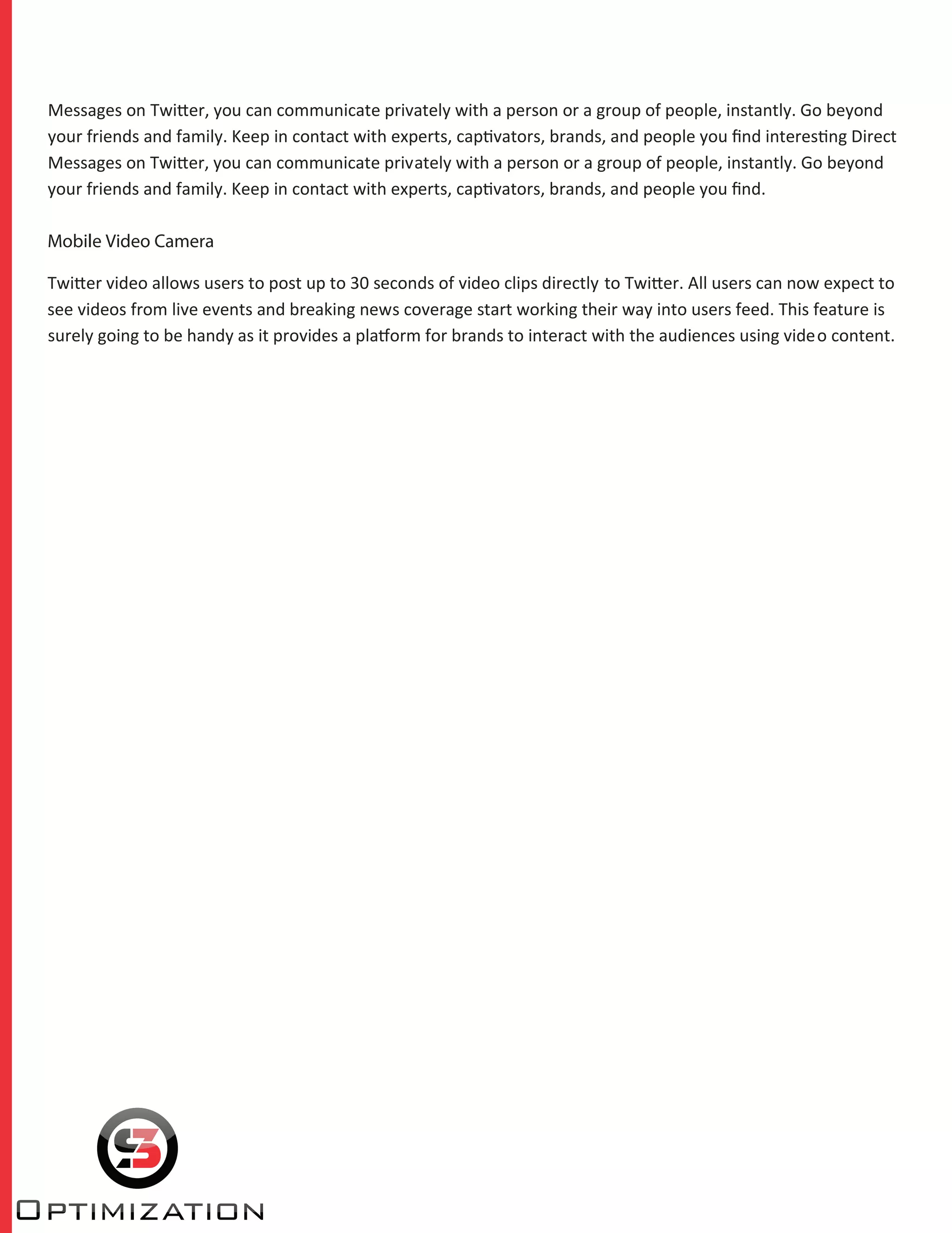 Messages on Twitter, you can communicate privately with a person or a group of people, instantly. Go beyond
your friends and family. Keep in contact with experts, captivators, brands, and people you ﬁnd interesting Direct
Messages on Twitter, you can communicate privately with a person or a group of people, instantly. Go beyond
your friends and family. Keep in contact with experts, captivators, brands, and people you ﬁnd.
Mobile Video Camera
Twitter video allows users to post up to 30 seconds of video clips directly to Twitter. All users can now expect to
see videos from live events and breaking news coverage start working their way into users feed. This feature is
surely going to be handy as it provides a platform for brands to interact with the audiences using video content.
 