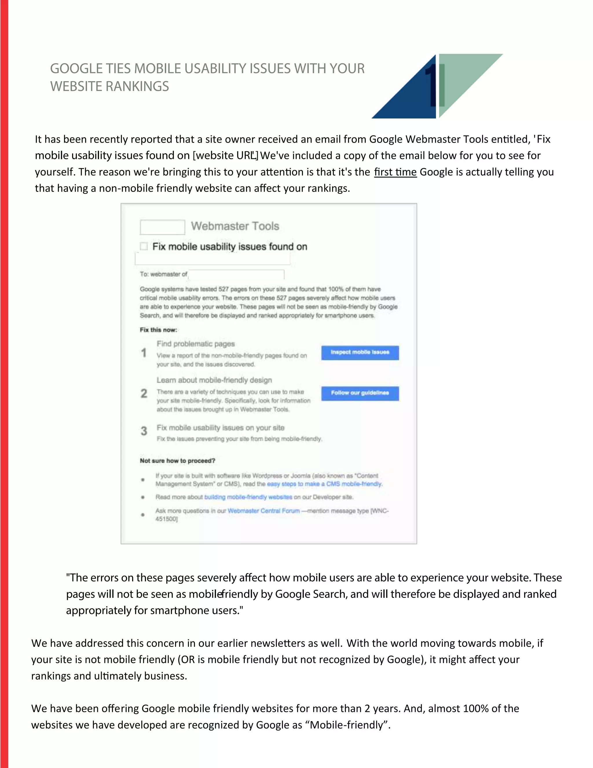 GOOGLE TIES MOBILE USABILITY ISSUES WITH YOUR
WEBSITE RANKINGS
It has been recently reported that a site owner received an email from Google Webmaster Tools entitled, 'Fix
mobile usability issues found on [website URL]'. We've included a copy of the email below for you to see for
yourself. The reason we're bringing this to your attention is that it's the ﬁrst time Google is actually telling you
that having a non-mobile friendly website can aﬀect your rankings.
"The errors on these pages severely affect how mobile users are able to experience your website. These
pages will not be seen as mobile-friendly by Google Search, and will therefore be displayed and ranked
appropriately for smartphone users."
We have addressed this concern in our earlier newsletters as well. With the world moving towards mobile, if
your site is not mobile friendly (OR is mobile friendly but not recognized by Google), it might aﬀect your
rankings and ultimately business.
We have been oﬀering Google mobile friendly websites for more than 2 years. And, almost 100% of the
websites we have developed are recognized by Google as “Mobile-friendly”.
 