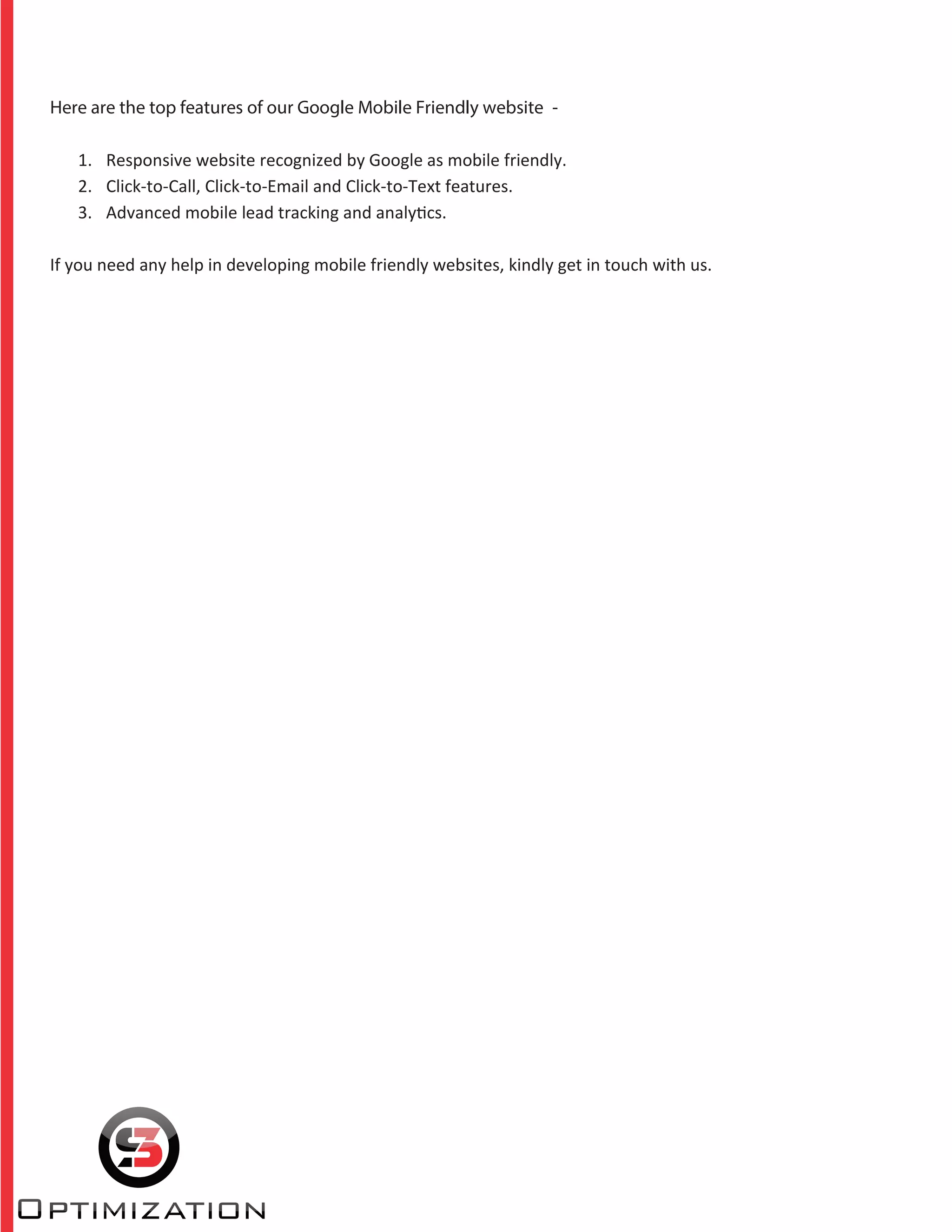 Here are the top features of our Google Mobile Friendly website -
1. Responsive website recognized by Google as mobile friendly.
2. Click-to-Call, Click-to-Email and Click-to-Text features.
3. Advanced mobile lead tracking and analytics.
If you need any help in developing mobile friendly websites, kindly get in touch with us.
 