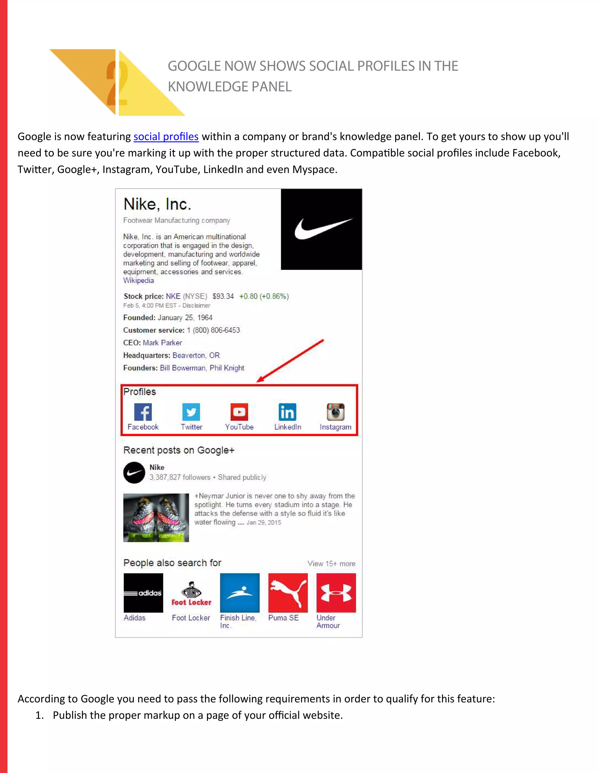 GOOGLE NOW SHOWS SOCIAL PROFILES IN THE
KNOWLEDGE PANEL
Google is now featuring social proﬁles within a company or brand's knowledge panel. To get yours to show up you'll
need to be sure you're marking it up with the proper structured data. Compatible social proﬁles include Facebook,
Twitter, Google+, Instagram, YouTube, LinkedIn and even Myspace.
According to Google you need to pass the following requirements in order to qualify for this feature:
1. Publish the proper markup on a page of your oﬃcial website.
 