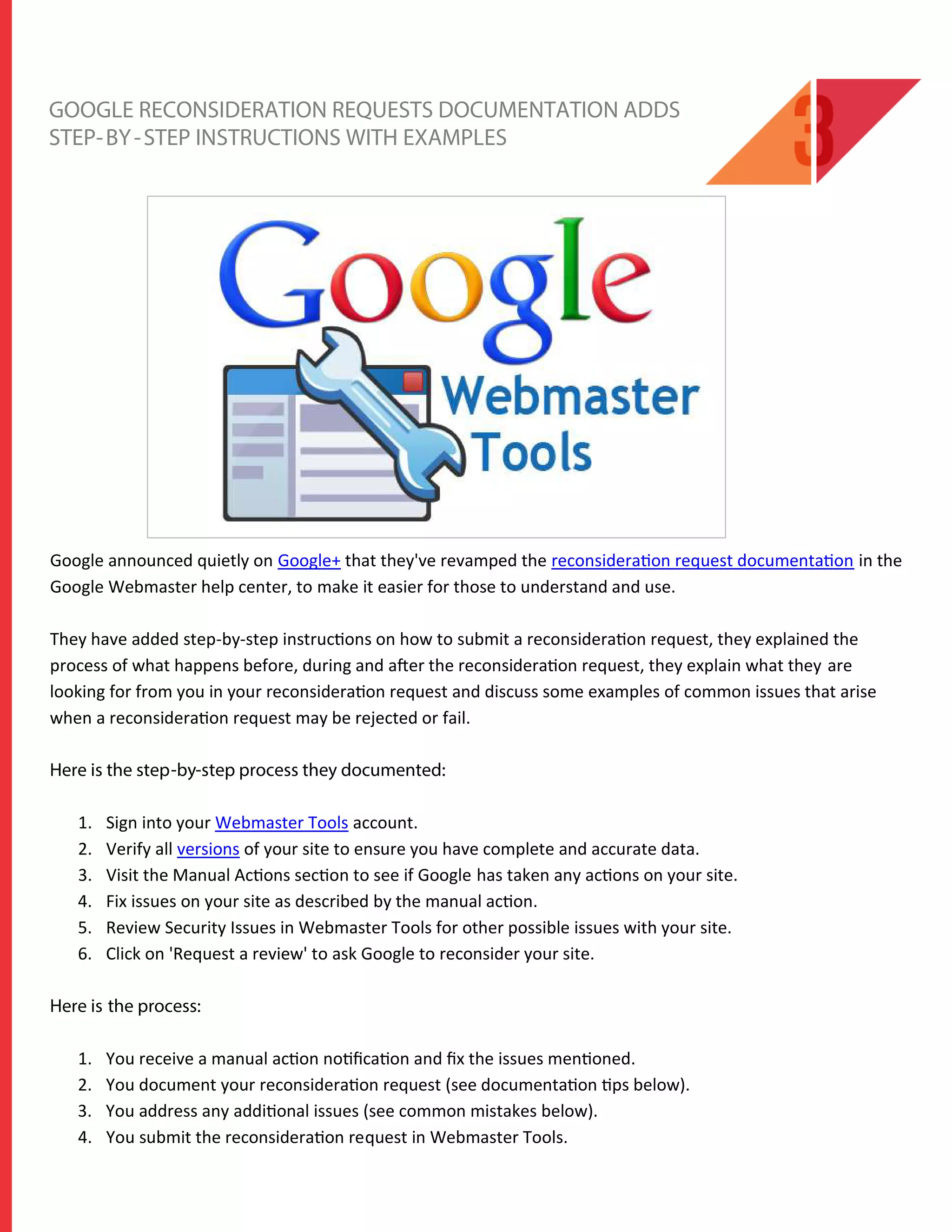 GOOGLE RECONSIDERATION REQUESTS DOCUMENTATION ADDS
STEP-BY-STEP INSTRUCTIONS WITH EXAMPLES
Google announced quietly on Google+ that they've revamped the reconsideration request documentation in the
Google Webmaster help center, to make it easier for those to understand and use.
They have added step-by-step instructions on how to submit a reconsideration request, they explained the
process of what happens before, during and after the reconsideration request, they explain what they are
looking for from you in your reconsideration request and discuss some examples of common issues that arise
when a reconsideration request may be rejected or fail.
Here is the step-by-step process they documented:
1. Sign into your Webmaster Tools account.
2. Verify all versions of your site to ensure you have complete and accurate data.
3. Visit the Manual Actions section to see if Google has taken any actions on your site.
4. Fix issues on your site as described by the manual action.
5. Review Security Issues in Webmaster Tools for other possible issues with your site.
6. Click on 'Request a review' to ask Google to reconsider your site.
Here is the process:
1. You receive a manual action notiﬁcation and ﬁx the issues mentioned.
2. You document your reconsideration request (see documentation tips below).
3. You address any additional issues (see common mistakes below).
4. You submit the reconsideration request in Webmaster Tools.
 