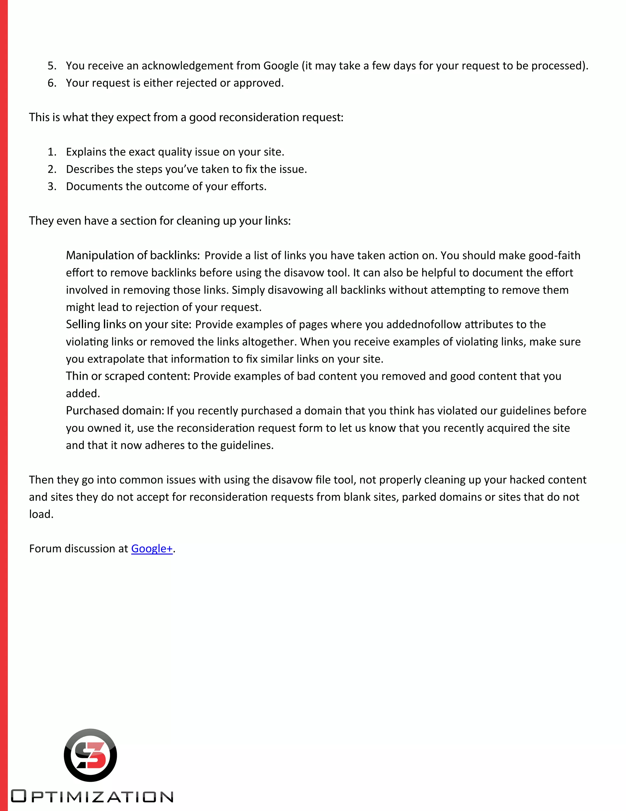 5. You receive an acknowledgement from Google (it may take a few days for your request to be processed).
6. Your request is either rejected or approved.
This is what they expect from a good reconsideration request:
1. Explains the exact quality issue on your site.
2. Describes the steps you’ve taken to ﬁx the issue.
3. Documents the outcome of your eﬀorts.
They even have a section for cleaning up your links:
Manipulation of backlinks: Provide a list of links you have taken action on. You should make good-faith
eﬀort to remove backlinks before using the disavow tool. It can also be helpful to document the eﬀort
involved in removing those links. Simply disavowing all backlinks without attempting to remove them
might lead to rejection of your request.
Selling links on your site: Provide examples of pages where you addednofollow attributes to the
violating links or removed the links altogether. When you receive examples of violating links, make sure
you extrapolate that information to ﬁx similar links on your site.
Thin or scraped content: Provide examples of bad content you removed and good content that you
added.
Purchased domain: If you recently purchased a domain that you think has violated our guidelines before
you owned it, use the reconsideration request form to let us know that you recently acquired the site
and that it now adheres to the guidelines.
Then they go into common issues with using the disavow ﬁle tool, not properly cleaning up your hacked content
and sites they do not accept for reconsideration requests from blank sites, parked domains or sites that do not
load.
Forum discussion at Google+.
 