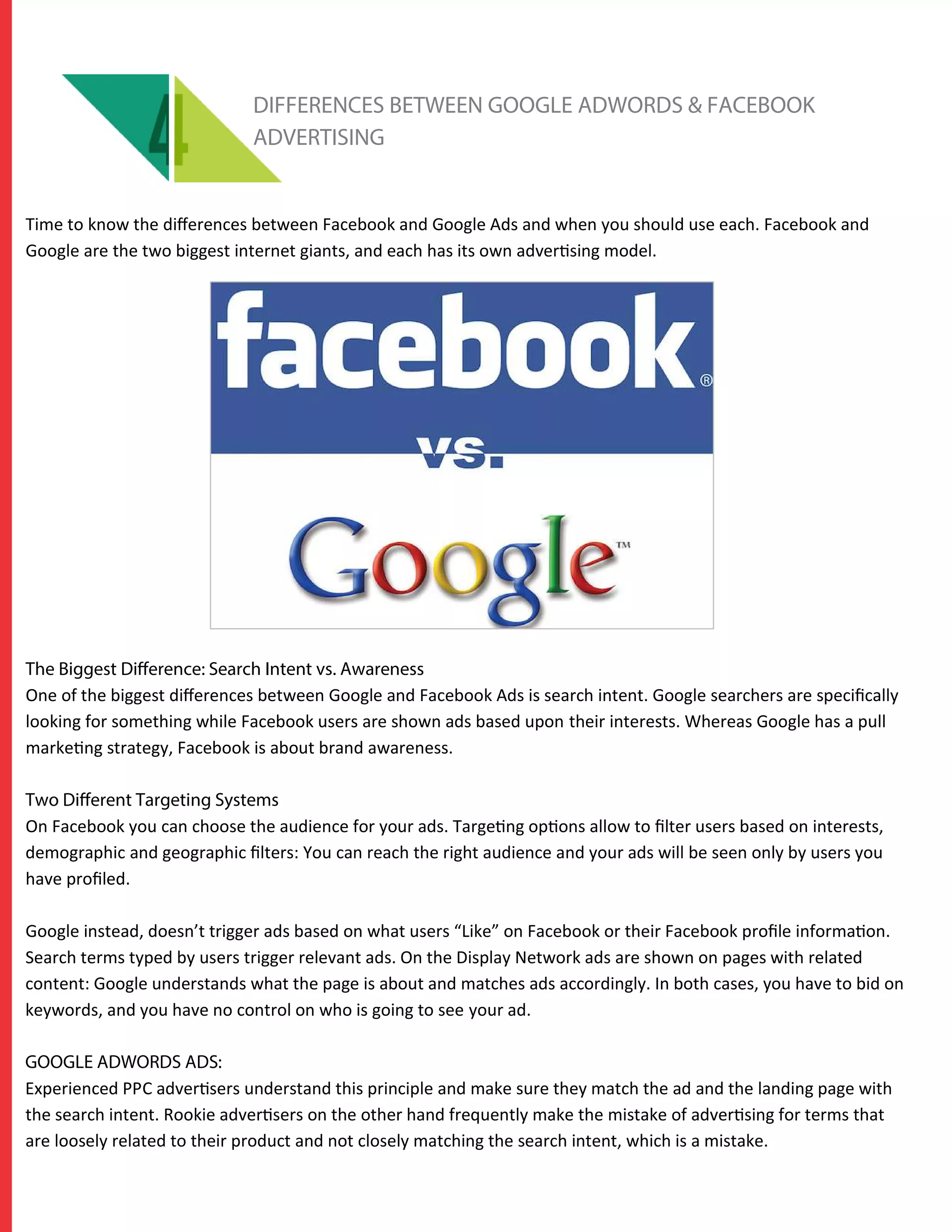 DIFFERENCES BETWEEN GOOGLE ADWORDS & FACEBOOK
ADVERTISING
Time to know the diﬀerences between Facebook and Google Ads and when you should use each. Facebook and
Google are the two biggest internet giants, and each has its own advertising model.
The Biggest Difference: Search Intent vs. Awareness
One of the biggest diﬀerences between Google and Facebook Ads is search intent. Google searchers are speciﬁcally
looking for something while Facebook users are shown ads based upon their interests. Whereas Google has a pull
marketing strategy, Facebook is about brand awareness.
Two Different Targeting Systems
On Facebook you can choose the audience for your ads. Targeting options allow to ﬁlter users based on interests,
demographic and geographic ﬁlters: You can reach the right audience and your ads will be seen only by users you
have proﬁled.
Google instead, doesn’t trigger ads based on what users “Like” on Facebook or their Facebook proﬁle information.
Search terms typed by users trigger relevant ads. On the Display Network ads are shown on pages with related
content: Google understands what the page is about and matches ads accordingly. In both cases, you have to bid on
keywords, and you have no control on who is going to see your ad.
GOOGLE ADWORDS ADS:
Experienced PPC advertisers understand this principle and make sure they match the ad and the landing page with
the search intent. Rookie advertisers on the other hand frequently make the mistake of advertising for terms that
are loosely related to their product and not closely matching the search intent, which is a mistake.
 
