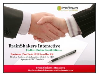 hakers

RESELLER KIT
BrainShakers Interactive is “
“Complete Link Building” Company, not your competitor.
”

“BrainShakers Interactive (BSI)” is a SEO Support Hand for SEO Agencies / Media Agencies / Web application based
companies to outsource SEO & Link Building work or their clients.
BrainShakers Interactive - has been proved its technical competency with end clients; helping them to achie
achieve
substantial on-line presence. Considering the business model we are dealing with, we have found our services and
line
special costs as a helpful resource to the Resellers (SEO Agencies) who are running their business in developed Countries
where the economy and per resource cost (salary + overheads) is high.
We are having a large team of young, dynamic, experienced professionals who are chosen from various corporate
brands of Internet Marketing as well as a team of experienced industry professionals who are indulge in SEO research and
training program to develop fresh talents according to client requirements.
BSI: Commitment – Qualitative Outcome, Reasonable Cost, Real Time Support & Results Every Month
BSI: Professional Strength - Flexible Business Collaboration Models, Vast Service Portfolio, Big Operational Team &
Experience to work with Reseller Network.

 