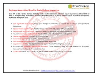 Business Association Benefits: BrainShakers Interactive
Over 85% of SEO / Online Business Marketing work is routine submission job which require experience, data and lots of
time so for higher ROI; it should be outsource to India because of lesser currency value & relatively inexpensive
technically strong work force.

Earn Significant Profit Margin; enjoy good margin in context to your Local SEO / In-house SEO operational
Expenditure.
Special Reseller Cost Privileges: Additional Heavy Discounts at Bulk Deal Offers occasionally.
Expeditious & Real Time Support / Reporting System for process smoothness and regular update.
You can decide your profits yourself. We will not have any influence on your selling prices.
Flexible Business Model to Boost – UP END Profitability
Customized approach for Objective oriented projects
Non Disclosure Agreement (NDA) for healthy business relationship
Large Service Portfolio – for all general Search Engine Website Marketing Requirements.
Equipped with advanced web analysis software's, Online Reputation audit tool, Link Analysis tool, Automatic
keyword tracker etc under hi-tech infrastructure
Large Crew to work at your project as well as to show growth rate month on month basis.

“BrainShakers Interactive” – info@brainshakers.com; http://www.brainshakers.com/

 