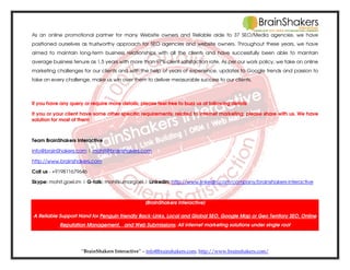 As an online promotional partner for many Website owners and Reliable aide to 37 SEO/Media agencies, we have
positioned ourselves as trustworthy approach for SEO agencies and website owners. Throughout these years, we have
aimed to maintain long-term business relationships with all the clients and have successfully been able to maintain
average business tenure as 1.5 years with more than 97% client satisfaction rate. As per our work policy, we take on online
marketing challenges for our clients and with the help of years of experience, updates to Google trends and passion to
take on every challenge, make us win over them to deliver measurable success to our clients.

If you have any query or require more details; please feel free to buzz us at following details
If you or your client have some other specific requirements; related to internet marketing; please share with us. We have
solution for most of them

Team BrainShakers Interactive
info@brainShakers.com | mohit@brainshakers.com
http://www.brainshakers.com
Call us - +919811679646
Skype: mohit.goel.im | G-talk: mohitkumargoel | Linkedin: http://www.linkedin.com/company/brainshakers-interactive

[BrainShakers Interactive]
A Reliable Support Hand for Penguin friendly Back-Links, Local and Global SEO, Google Map or Geo Territory SEO, Online
Reputation Management, and Web Submissions; All internet marketing solutions under single roof

“BrainShakers Interactive” – info@brainshakers.com; http://www.brainshakers.com/

 