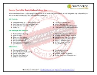 Service Portfolio: BrainShakers Interactive
BrainShakers Interactive is supporting SEO Agencies in ONLINE MARKETING domain all over the globe with competency in
SEO, SEM, SMO, Link Building and Web submission verticals
SEO Vertical –
Global Business SEO – Standard SEO Plan
Geo oriented SEO – Local Business SEO
Guaranteed / MoneyBack SEO
Video SEO

Local Google Map SEO
Word Press Blog SEO
Customized Objective Based SEO
One OFF SEO On-Site Optimization

Link Building & SEM Vertical –
Natural PR Link Building
High PR Links
Directory Submissions
Social Bookmarking Link
Blog comment Links
Guaranteed Directory Links
Local Classified Submission

Article/Press Release Submission
Business Review Posting Services
Local Google Map Optimization
SEO Friendly Content Creation
Product based Blogging
3rd Party Blog Post Links
Forum Marketing

SMO Vertical –
Facebook Marketing
LinkedIn Business Networking
Twitter Networking
Google Plus Marketing
WEB 2.0 Optimization

Youtube Marketing
Product Blogging
Business Review Marketing
Online Reputation Management

“BrainShakers Interactive” – info@brainshakers.com; http://www.brainshakers.com/

 