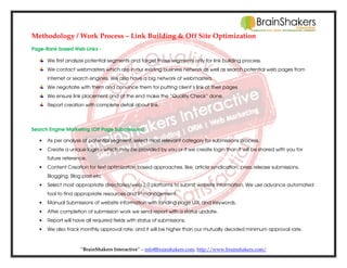Methodology / Work Process – Link Building & Off Site Optimization
Page-Rank based Web Links –
We first analyze potential segments and target those segments only for link building process.
We contact webmasters which are in our existing business network as well as search potential web pages from
internet or search engines. We also have a big network of webmasters.
We negotiate with them and convince them for putting client’s link at their pages
We ensure link placement and at the end make the “Quality Check” done.
Report creation with complete detail about link.

Search Engine Marketing (Off Page Submissions)
•

As per analysis of potential segment, select most relevant category for submissions process.

•

Create a unique login – which may be provided by you or if we create login than it will be shared with you for
future reference.

•

Content Creation for text optimization based approaches, like; article syndication, press release submissions,
Blogging, Blog post etc

•

Select most appropriate directories/web 2.0 platforms to submit website information. We use advance automated
tool to find appropriate resources and IP management.

•

Manual Submissions of website information with landing page URL and Keywords.

•

After completion of submission work we send report with a status update.

•

Report will have all required fields with status of submissions.

•

We also track monthly approval rate; and it will be higher than our mutually decided minimum approval rate.

“BrainShakers Interactive” – info@brainshakers.com; http://www.brainshakers.com/

 