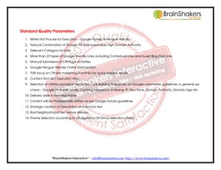 Standard Quality Parameters
1. White Hat Process for Execution – Google Panda & Penguin friendly
2. Natural Combination of Google PR and reasonably High Domain Authority
3. Relevant Category for Links
4. More than 23 types of Google friendly Links; including Contextual Links and Guest Blog Post Links
5. Manual Submission of Off-Page Activities
6. Google Penguin friendly Onsite Optimization
7. 70% focus on Off-site marketing (monthly) for quick organic results
8. Content Rich SEO Execution Plan
9. Selection of Offsite submission resources / Link Building Resources, on Google webmaster guidelines; in general we
check – Google PR (Index Level), Caching frequency, Indexing, IP, Moz Rank, Domain Authority, Domain Age etc
10. Delivery date is non-negotiable
11. Content will be Professionally written as per Google Panda guidelines
12. Strategic rotation of Description and Anchor text
13. Bad Neighborhood Test before delivery
14. Theme Selection according to LSI algorithm OR Dmoz selection criteria

“BrainShakers Interactive” – info@brainshakers.com; http://www.brainshakers.com/

 