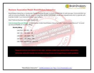 Business Association Model: BrainShakers Interactive
BrainShakers Interactive is having very Flexible Business Models to ensure smoothness of work process, communication as
well as mutual profitability. We are open to make them MORE CUSTOMIZED as per your requirements and to operate with
business model; if you have something in your system.
Most Preferred Business Association Models are
Volume based Discount Model – In this business model, BrainShakers Interactive offer “Volume based Discount” to boostup end profitability on monthly billing.
Monthly Billing:
Less than 1000 USD – 0%
USD 1001 – USD 3000 – 8%
USD 3001 – USD 5000 – 13%
USD 5001 – USD 10000 – 18%
USD 10001 and above – USD 21%

Please let me know your opinion at cost / plan / business model; if you require further customization.
All the links will be SEO friendly and will follow Google Panda and Google Penguin quality guidelines.

“BrainShakers Interactive” – info@brainshakers.com; http://www.brainshakers.com/

 