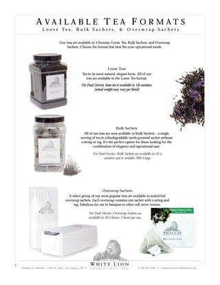 A V A I L A B L E T E A F O R M A T S
L o o s e Te a , B u l k S a c h e t s , & O v e r w r a p S a c h e t s
A V A I L A B L E T E A F O R M A T S
L o o s e Te a , B u l k S a c h e t s , & O v e r w r a p S a c h e t s
Loose Teas
Tea in its most natu rm. All of our
teas are available in the Loose Tea format.
ral, elegant fo
Bulk Sachets
All of our teas are now available as Bulk Sachets – a single
serving of tea in a biodegradable mesh pyramid sachet without
a string or tag. It’s the perfect option for those looking for the
combination of elegance and operational ease.
Overwrap Sachets
A select group of our most popular teas are available in sealed foil
overwrap sachets. Each overwrap contains one sachet with a string and
tag. Fabulous for use in banquet or other self-serve venues.
Our teas are available in 3 formats: Loose Tea, Bulk Sachets, and Overwrap
Sachets. Choose the format that best fits your operational needs.
For Food Service, Bulk Sachets are available in 50 ct
canisters and re-sealable 200 ct bags.
For Food Service, loose tea is available in 1lb canisters.
(actual weight may vary per blend)
For Food Service, Overwrap Sachets are
available in 40 ct boxes, 2 boxes per case.
Proprietary & Confidential © 2013 Sir Aubrey’s Tea Company, LTD. ® P: 480-607-5300 E: CustomerService@whiteliontea.com
7
 