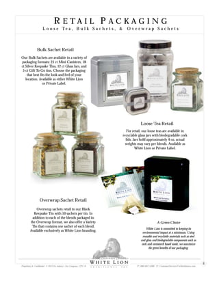 R E T A I L P A C K A G I N G
L o o s e Te a , B u l k S a c h e t s , & O v e r w r a p S a c h e t s
R E T A I L P A C K A G I N G
L o o s e Te a , B u l k S a c h e t s , & O v e r w r a p S a c h e t s
Loose Tea Retail
For retail, our loose teas are available in
recyclable glass jars with biodegradable cork
lids. Jars hold approximately 4 oz, actual
weights may vary per blends. Available as
White Lion or Private Label.
Bulk Sachet Retail
Our Bulk Sachets are available in a variety of
packaging formats: 25 ct Mini Canisters, 18
ct Silver Keepsake Tins, 12 ct Glass Jars, and
5 ct Gift To Go tins. Choose the packaging
that best fits the look and feel of your
location. Available as either White Lion
or Private Label.
Overwrap Sachet Retail
Overwrap sachets retail in our Black
Keepsake Tin with 10 sachets per tin. In
addition to each of the blends packaged in
the Overwrap format, we also offer a Variety
Tin that contains one sachet of each blend.
Available exclusively as White Lion branding.
White Lion is committed to keeping its
environmental impact at a minimum. Using
reusable and recyclable materials such as steel
and glass and biodegradable components such as
cork and cornstarch based mesh, we maximize
the green benefits of our packaging.
A Green Choice
Proprietary & Confidential © 2013 Sir Aubrey’s Tea Company, LTD. ® P: 480-607-5300 E: CustomerService@whiteliontea.com
8
 