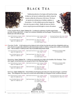 B L A C K T E AB L A C K T E A
Traditional production of tea begins with hand harvesting.
In black tea, the harvest is withered then rolled to release the
enzymes within the cell structure of the leaves. The leaves
are spread out on drying trays to facilitate oxidation, or
fermentation. It is this oxidation process that changes the
leaf color from green to black. Finally, the leaves are fired in
ovens to stop the process and dried again to remove all moisture.
Earl Grey, Organic Traditional Tea - Natural Italian oil of bergamot gives this tea its crisp citrusy bouquet. An all time
classic. This handpicked, fine Assam tea is scented with natural Italian oil of bergamot & blue cornflower blossoms.
Loose Tea Food Service Canister
(approx. 1lb, weights may vary)
Loose Tea Retail Glass Jar
(approx. 4oz, weight may vary)
#30302
#40303
Bulk Sachet Food Service: 50 ct. Canister
200 ct. Bag
Bulk Sachet Retail: 18 ct. Silver Tin
12 ct. Glass Jar
25 ct. Mini Canister
#70350
#703200
#70318
#70306
#70325
Overwrap Food Service 40 ct. Case
Overwrap Retail 10 ct. Black Tin
#70340
#70310
Classic English Blend, Organic Traditional Tea - A traditional combination of golden tipped Indian
teas with a strong, malty flavor. A classic for its ultimate drinkability and broad appeal. Wonderful in the
British style with milk and sugar.
Loose Tea Food Service Canister
(approx. 1lb, weights may vary)
Loose Tea Retail Glass Jar
(approx. 4oz, weight may vary)
#30202
#40203
Bulk Sachet Food Service: 50 ct. Canister
200 ct. Bag
Bulk Sachet Retail: 18 ct. Silver Tin
12 ct. Glass Jar
25 ct. Mini Canister
#70250
#702200
#70218
#70206
#70225
Overwrap Food Service 40 ct. Case
Overwrap Retail 10 ct. Black Tin
#70240
#70210
Darjeeling, Organic Traditional Tea - A delicate tea organically grown high in the foothills of the Himalayas. These
silver-tipped, second flush leaves are among the finest of the Darjeeling region.
Loose Tea Food Service Canister
(approx. 1lb, weights may vary)
Loose Tea Retail Glass Jar
(approx. 4oz, weight may vary)
#30902
#40903
Bulk Sachet Food Service: 50 ct. Canister
200 ct. Bag
Bulk Sachet Retail: 18 ct. Silver Tin
12 ct. Glass Jar
25 ct. Mini Canister
#70950
#709200
#70918
#70906
#70925
This blend is not currently available
in Overwrap Sachets.
Proprietary & Confidential © 2013 Sir Aubrey’s Tea Company, LTD. ® P: 480-607-5300 E: CustomerService@whiteliontea.com
9
Chocolate Truffle - A full-bodied pu'erh tea balanced with real dark chocolate bits make this a delightfully sinful cup
of tea. Pu'erh is an aged, fully oxidized tea with characteristics similar to a black or oolong with a mellow, yet full-bodied
taste. *This tea contains 2.5 calories per sachet. May be unavailable during summer months.
Loose Tea Food Service Canister
(approx. 1lb, weights may vary)
Loose Tea Retail Glass Jar
(approx. 4oz, weight may vary)
#34502
#44503
Bulk Sachet Food Service: 50 ct. Canister
200 ct. Bag
Bulk Sachet Retail: 18 ct. Silver Tin
12 ct. Glass Jar
25 ct. Mini Canister
#74550
#745200
#74518
#74506
#74525
This blend is not currently available
in Overwrap Sachets.
NEW
 
