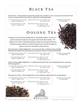 B L A C K T E AB L A C K T E A
O O L O N G T E AO O L O N G T E A
Jade Osmanthus, Organic Traditional Tea - A more green leaf than a traditional oolong, this light
bodied blend combines with osmathus blossoms to provide a delicate, sweet honeysuckle finish.
Pomegranate Oolong - All the sophistication of a fine oolong tea coupled with sweet, tart pomegranate.
Quilan Oolong, Organic Traditional Tea - A traditional oolong with a full, round, satisfying finish that connoisseurs
will surely appreciate.
Loose Tea Food Service Canister
(approx. 1lb, weights may vary)
Loose Tea Retail Glass Jar
(approx. 4oz, weight may vary)
#35702
#45703
Bulk Sachet Food Service: 50 ct. Canister
200 ct. Bag
Bulk Sachet Retail: 18 ct. Silver Tin
12 ct. Glass Jar
25 ct. Mini Canister
#75750
#757200
#75718
#75706
#75725
Loose Tea Food Service Canister
(approx. 1lb, weights may vary)
Loose Tea Retail Glass Jar
(approx. 4oz, weight may vary)
#34102
#44103
Bulk Sachet Food Service: 50 ct. Canister
200 ct. Bag
Bulk Sachet Retail: 18 ct. Silver Tin
12 ct. Glass Jar
25 ct. Mini Canister
#74150
#741200
#74118
#74106
#74125
Loose Tea Food Service Canister
(approx. 1lb, weights may vary)
Loose Tea Retail Glass Jar
(approx. 4oz, weight may vary)
#35602
#45603
Bulk Sachet Food Service: 50 ct. Canister
200 ct. Bag
Bulk Sachet Retail: 18 ct. Silver Tin
12 ct. Glass Jar
25 ct. Mini Canister
#75650
#756200
#75618
#75606
#75625
Oolong tea is semi fermented, partially withered, and partially oxidized. The leaves are
picked at precisely the right time, then spread several inches deep in baskets. The
baskets are set in the sun and shaken frequently to bruise the outer edges of the leaves.
Bruising encourages oxidation, and when the desired level is reached, the baskets are
passed in and out of a charcoal fire to halt the process.
This blend is not currently available
in Overwrap Sachets.
This blend is not currently available
in Overwrap Sachets.
This blend is not currently available
in Overwrap Sachets.
Vanilla Dolce - Premium black tea paired with a double dose of vanilla to create a creamy, luxurious tea that will win
you over even before the first sip. It may be vanilla, but it’s anything but plain.
Loose Tea Food Service Canister
(approx. 1lb, weights may vary)
Loose Tea Retail Glass Jar
(approx. 4oz, weight may vary)
#31502
#41503
Bulk Sachet Food Service: 50 ct. Canister
200 ct. Bag
Bulk Sachet Retail: 18 ct. Silver Tin
12 ct. Glass Jar
25 ct. Mini Canister
#71550
#715200
#71518
#71506
#71525
This blend is not currently available
in Overwrap Sachets.
Proprietary & Confidential © 2013 Sir Aubrey’s Tea Company, LTD. ® P: 480-607-5300 E: CustomerService@whiteliontea.com
11
 