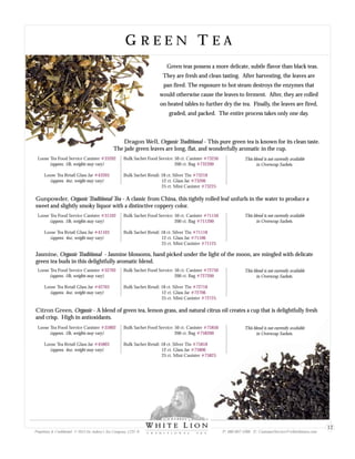 G R E E N T E AG R E E N T E A
Green teas possess a more delicate, subtle flavor than black teas.
They are fresh and clean tasting. After harvesting, the leaves are
pan fired. The exposure to hot steam destroys the enzymes that
would otherwise cause the leaves to ferment. After, they are rolled
on heated tables to further dry the tea. Finally, the leaves are fired,
graded, and packed. The entire process takes only one day.
Loose Tea Food Service Canister
(approx. 1lb, weights may vary)
Loose Tea Retail Glass Jar
(approx. 4oz, weight may vary)
#35802
#45803
Bulk Sachet Food Service: 50 ct. Canister
200 ct. Bag
Bulk Sachet Retail: 18 ct. Silver Tin
12 ct. Glass Jar
25 ct. Mini Canister
#75850
#758200
#75818
#75806
#75825
Citron Green, Organic - A blend of green tea, lemon grass, and natural citrus oil creates a cup that is delightfully fresh
and crisp. High in antioxidants.
Dragon Well, Organic Traditional - This pure green tea is known for its clean taste.
The jade green leaves are long, flat, and wonderfully aromatic in the cup.
Loose Tea Food Service Canister
(approx. 1lb, weights may vary)
Loose Tea Retail Glass Jar
(approx. 4oz, weight may vary)
#33202
#43203
Bulk Sachet Food Service: 50 ct. Canister
200 ct. Bag
Bulk Sachet Retail: 18 ct. Silver Tin
12 ct. Glass Jar
25 ct. Mini Canister
#73250
#732200
#73218
#73206
#73225
Gunpowder, Organic Traditional Tea - A classic from China, this tightly rolled leaf unfurls in the water to produce a
sweet and slightly smoky liquor with a distinctive coppery color.
Loose Tea Food Service Canister
(approx. 1lb, weights may vary)
Loose Tea Retail Glass Jar
(approx. 4oz, weight may vary)
#31102
#41103
Bulk Sachet Food Service: 50 ct. Canister
200 ct. Bag
Bulk Sachet Retail: 18 ct. Silver Tin
12 ct. Glass Jar
25 ct. Mini Canister
#71150
#711200
#71118
#71106
#71125
This blend is not currently available
in Overwrap Sachets.
This blend is not currently available
in Overwrap Sachets.
This blend is not currently available
in Overwrap Sachets.
Jasmine, Organic Traditional - Jasmine blossoms, hand picked under the light of the moon, are mingled with delicate
green tea buds in this delightfully aromatic blend.
Loose Tea Food Service Canister
(approx. 1lb, weights may vary)
Loose Tea Retail Glass Jar
(approx. 4oz, weight may vary)
#32702
#42703
Bulk Sachet Food Service: 50 ct. Canister
200 ct. Bag
Bulk Sachet Retail: 18 ct. Silver Tin
12 ct. Glass Jar
25 ct. Mini Canister
#72750
#727200
#72718
#72706
#72725
This blend is not currently available
in Overwrap Sachets.
Proprietary & Confidential © 2013 Sir Aubrey’s Tea Company, LTD. ® P: 480-607-5300 E: CustomerService@whiteliontea.com
12
 
