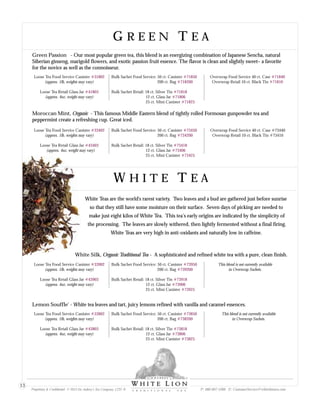 G R E E N T E AG R E E N T E A
Moroccan Mint, Organic - This famous Middle Eastern blend of tightly rolled Formosan gunpowder tea and
peppermint create a refreshing cup. Great iced.
Loose Tea Food Service Canister
(approx. 1lb, weights may vary)
Loose Tea Retail Glass Jar
(approx. 4oz, weight may vary)
#33402
#43403
Bulk Sachet Food Service: 50 ct. Canister
200 ct. Bag
Bulk Sachet Retail: 18 ct. Silver Tin
12 ct. Glass Jar
25 ct. Mini Canister
#73450
#734200
#73418
#73406
#73425
Overwrap Food Service 40 ct. Case #73440
Overwrap Retail 10 ct. Black Tin #73410
W H I T E T E AW H I T E T E A
White Teas are the world's rarest variety. Two leaves and a bud are gathered just before sunrise
so that they still have some moisture on their surface. Seven days of picking are needed to
make just eight kilos of White Tea. This tea’s early origins are indicated by the simplicity of
the processing. The leaves are slowly withered, then lightly fermented without a final firing.
White Teas are very high in anti-oxidants and naturally low in caffeine.
Lemon Souffle - White tea leaves and tart, juicy lemons refined with vanilla and caramel essences.'
Loose Tea Food Service Canister
(approx. 1lb, weights may vary)
Loose Tea Retail Glass Jar
(approx. 4oz, weight may vary)
#33802
#43803
Bulk Sachet Food Service: 50 ct. Canister
200 ct. Bag
Bulk Sachet Retail: 18 ct. Silver Tin
12 ct. Glass Jar
25 ct. Mini Canister
#73850
#738200
#73818
#73806
#73825
This blend is not currently available
in Overwrap Sachets.
White Silk, Organic Traditional Tea - A sophisticated and refined white tea with a pure, clean finish.
Loose Tea Food Service Canister
(approx. 1lb, weights may vary)
Loose Tea Retail Glass Jar
(approx. 4oz, weight may vary)
#33902
#43903
Bulk Sachet Food Service: 50 ct. Canister
200 ct. Bag
Bulk Sachet Retail: 18 ct. Silver Tin
12 ct. Glass Jar
25 ct. Mini Canister
#73950
#739200
#73918
#73906
#73925
This blend is not currently available
in Overwrap Sachets.
Green Passion - Our most popular green tea, this blend is an energizing combination of Japanese Sencha, natural
Siberian ginseng, marigold flowers, and exotic passion fruit essence. The flavor is clean and slightly sweet– a favorite
for the novice as well as the connoisseur.
Loose Tea Food Service Canister
(approx. 1lb, weights may vary)
Loose Tea Retail Glass Jar
(approx. 4oz, weight may vary)
#31802
#41803
Bulk Sachet Food Service: 50 ct. Canister
200 ct. Bag
Bulk Sachet Retail: 18 ct. Silver Tin
12 ct. Glass Jar
25 ct. Mini Canister
#71850
#718200
#71818
#71806
#71825
Overwrap Food Service 40 ct. Case
Overwrap Retail 10 ct. Black Tin
#71840
#71810
Proprietary & Confidential © 2013 Sir Aubrey’s Tea Company, LTD. ® P: 480-607-5300 E: CustomerService@whiteliontea.com
13
 