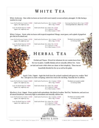 W H I T E T E AW H I T E T E A
White Calypso - Exotic white tea leaves with tropical temptations! Mango, sweet guava, and a splash of grapefruit
give this tea its island soul.
Loose Tea Food Service Canister
(approx. 1lb, weights may vary)
Loose Tea Retail Glass Jar
(approx. 4oz, weight may vary)
#33702
#43703
Bulk Sachet Food Service: 50 ct. Canister
200 ct. Bag
Bulk Sachet Retail: 18 ct. Silver Tin
12 ct. Glass Jar
25 ct. Mini Canister
#73750
#737200
#73718
#73706
#73725
H E R B A L T E AH E R B A L T E A
Herbals and Tisanes (French for infusions) do not contain leaves from
the true tea plant, Camellia Sinensis, and are naturally caffeine free. Some
are lush and exotic while others are classic in their simplicity. These teas are
beautifully blended for the eye as well as the palate.
Apple Cider, Organic - Apple bits fresh from the orchard combined with green tea, rooibos “Red
Tea,” and spices to create a tempting, calorie free rival to the real thing. Naturally low in caffeine.
Loose Tea Food Service Canister
(approx. 1lb, weights may vary)
Loose Tea Retail Glass Jar
(approx. 4oz, weight may vary)
#36002
#46003
Bulk Sachet Food Service: 50 ct. Canister
200 ct. Bag
Bulk Sachet Retail: 18 ct. Silver Tin
12 ct. Glass Jar
25 ct. Mini Canister
#76050
#760200
#76018
#76006
#76025
Blueberry Acai, Organic - Power packed with antioxidants, this blend of rooibos “Red Tea,” blueberries, and acai is an
all natural slenderizer. Extremely high in antioxidants and naturally caffeine free.
Loose Tea Food Service Canister
(approx. 1lb, weights may vary)
Loose Tea Retail Glass Jar
(approx. 4oz, weight may vary)
#35902
#45903
Bulk Sachet Food Service: 50 ct. Canister
200 ct. Bag
Bulk Sachet Retail: 18 ct. Silver Tin
12 ct. Glass Jar
25 ct. Mini Canister
#75950
#759200
#75918
#75906
#75925
This blend is not currently available
in Overwrap Sachets.
This blend is not currently available
in Overwrap Sachets.
This blend is not currently available
in Overwrap Sachets.
White Ambrosia - Rare white tea leaves are laced with sweet toasted coconut and juicy pineapple. It’s like having a
vacation in a cup!
Loose Tea Food Service Canister
(approx. 1lb, weights may vary)
Loose Tea Retail Glass Jar
(approx. 4oz, weight may vary)
#33602
#43603
Bulk Sachet Food Service: 50 ct. Canister
200 ct. Bag
Bulk Sachet Retail: 18 ct. Silver Tin
12 ct. Glass Jar
25 ct. Mini Canister
#73650
#736200
#73618
#73606
#73625
Overwrap Food Service 40 ct. Case #73640
#73610Overwrap Retail 10 ct. Black Tin
Proprietary & Confidential © 2013 Sir Aubrey’s Tea Company, LTD. ® P: 480-607-5300 E: CustomerService@whiteliontea.com
14
 