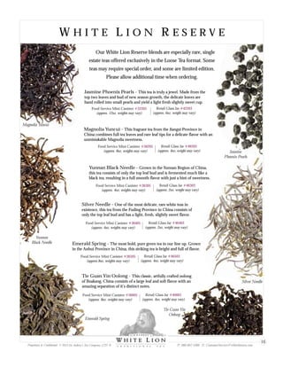 W H I T E L I O N R E S E R V EW H I T E L I O N R E S E R V E
Jasmine Phoenix Pearls - This tea is truly a jewel. Made from the
top two leaves and bud of new season growth, the delicate leaves are
hand rolled into small pearls and yield a light fresh slightly sweet cup.
Magnolia Yuncui - This fragrant tea from the Jiangxi Province in
China combines full tea leaves and rare leaf tips for a delicate flavor with an
unmistakable Magnolia sweetness.
Yunnan Black Needle - Grown in the Yunnan Region of China,
this tea consists of only the top leaf bud and is fermented much like a
black tea, resulting in a full smooth flavor with just a hint of sweetness.
Silver Needle - One of the most delicate, rare white teas in
existence, this tea from the Fuding Province in China consists of
only the top leaf bud and has a light, fresh, slightly sweet flavor.
Emerald Spring - The most bold, pure green tea in our line up. Grown
in the Anhui Province in China, this striking tea is bright and full of flavor.
Tie Guan Yin Oolong - This classic, artfully crafted oolong
of Boakang, China consists of a large leaf and soft flavor with an
amazing separation of it’s distinct notes.
Food Service Mini Canister
(approx. 12oz, weights may vary)
#32205 Retail Glass Jar
(approx. 6oz, weight may vary)
#42203
Food Service Mini Canister
(approx. 8oz, weights may vary)
#36205 Retail Glass Jar
(approx. 4oz, weight may vary)
#46203
Food Service Mini Canister
(approx. 4oz, weights may vary)
#36305 Retail Glass Jar
(approx. 2oz, weight may vary)
#46303
Food Service Mini Canister
(approx. 4oz, weights may vary)
#36405 Retail Glass Jar
(approx. 2oz, weight may vary)
#46403
Food Service Mini Canister
(approx.8oz, weights may vary)
#36505 Retail Glass Jar
(approx. 4oz, weight may vary)
#46503
Food Service Mini Canister
(approx. 8oz, weights may vary)
#36605 Retail Glass Jar
(approx. 4oz, weight may vary)
#46603
Magnolia Yuncui
Yunnan
Black Needle
Emerald Spring
Tie Guan Yin
Oolong
Jasmine
Phoenix Pearls
Our White Lion Reserve blends are especially rare, single
estate teas offered exclusively in the Loose Tea format. Some
teas may require special order, and some are limited edition.
Please allow additional time when ordering.
Silver Needle
Proprietary & Confidential © 2013 Sir Aubrey’s Tea Company, LTD. ® P: 480-607-5300 E: CustomerService@whiteliontea.com
16
 