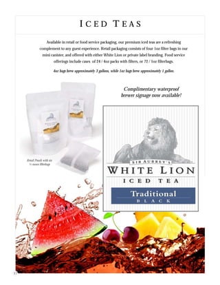 I C E D T E A SI C E D T E A S
Available in retail or food service packaging, our premium iced teas are a refreshing
complement to any guest experience. Retail packaging consists of four 1oz filter bags in our
mini canister, and offered with either White Lion or private label branding. Food service
offerings include cases of 24 / 4oz packs with filters, or 72 / 1oz filterbags.
4oz bags brew approximately 3 gallons, while 1oz bags brew approximately 1 gallon.
Complimentary waterproof
brewer signage now available!
Retail Pouch with six
½ ounce filterbags
17
 