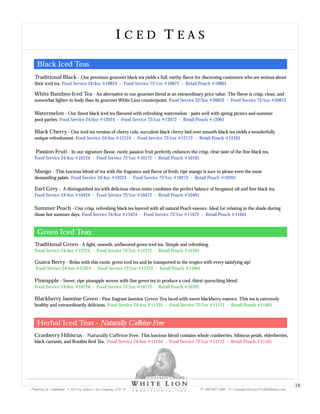 I C E D T E A SI C E D T E A S
Proprietary & Confidential © 2013 Sir Aubrey’s Tea Company, LTD. ® P: 480-607-5300 E: CustomerService@whiteliontea.com
18
Traditional Black Our premium gourmet black tea yields a full, earthy flavor for discerning customers who are serious about
their iced tea.
-
Food Service 24/4oz #10824 - Food Service 72/1oz #10872 - Retail Pouch #10801
White Bamboo Iced Tea An alternative to our gourmet blend at an extraordinary price value. The flavor is crisp, clean, and
somewhat lighter in body than its gourmet White Lion counterpoint.
-
Food Service 32/3oz #20832 - Food Service 72/1oz #20872
Passion Fruit In our signature flavor, exotic passion fruit perfectly enhances the crisp, clear taste of the fine black tea.-
Food Service 24/4oz #10124 - Food Service 72/1oz #10172 - Retail Pouch #10101
Mango This luscious blend of tea with the fragrance and flavor of fresh, ripe mango is sure to please even the most
demanding palate.
-
Food Service 24/4oz #10224 - Food Service 72/1oz #10272 - Retail Pouch #10201
Earl Grey A distinguished tea with delicious citrus notes combines the perfect balance of bergamot oil and fine black tea.-
Food Service 24/4oz #10424 - Food Service 72/1oz #10472 - Retail Pouch #10401
Blackberry Jasmine Green Fine fragrant Jasmine Green Tea laced with sweet blackberry essence. This tea is extremely
healthy and extraordinarily delicious.
-
Food Service 24/4oz #11524 - Food Service 72/1oz #11572 - Retail Pouch #11401
Cranberry Hibiscus Naturally Caffeine Free. This luscious blend contains whole cranberries, hibiscus petals, elderberries,
black currants, and Rooibis Red Tea.
-
Food Service 24/4oz #11124 - Food Service 72/1oz #11172 - Retail Pouch #11101
Summer Peach Our crisp, refreshing black tea layered with all natural Peach essence. Ideal for relaxing in the shade during
those hot summer days.
-
Food Service 24/4oz #11624 - Food Service 72/1oz #11672 - Retail Pouch #11601
Watermelon Our finest black iced tea flavored with refreshing watermelon - pairs well with spring picnics and summer
pool parties.
-
Food Service 24/4oz #12024 - Food Service 72/1oz #12072 - Retail Pouch #12001
Black Cherry Our iced tea version of cherry cola; succulent black cherry laid over smooth black tea yields a wonderfully
unique refreshment.
-
Food Service 24/4oz #12124 - Food Service 72/1oz #12172 - Retail Pouch #12101
Guava Berry Relax with this exotic green iced tea and be transported to the tropics with every satisfying sip!-
Food Service 24/4oz #11924 - Food Service 72/1oz #11972 - Retail Pouch #11901
Pineapple Sweet, ripe pineapple woven with fine green tea to produce a cool, thirst-quenching blend.-
Food Service 24/4oz #10724 - Food Service 72/1oz #10772 - Retail Pouch #10701
Traditional Green - A light, smooth, unflavored green iced tea. Simple and refreshing.
Food Service 24/4oz #12224 - Food Service 72/1oz #12272 - Retail Pouch #12201
Black Iced Teas
Green Iced Teas
Herbal Iced Teas - Naturally Caffeine Free
 