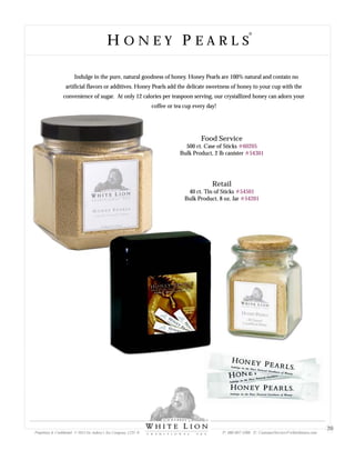 H O N E Y P E A R L SH O N E Y P E A R L S
Food Service
500 ct. Case of Sticks
Bulk Product, 2 lb canister
#60205
#54301
Retail
40 ct. Tin of Sticks
Bulk Product, 8 oz. Jar
#54501
#54201
Indulge in the pure, natural goodness of honey. Honey Pearls are 100% natural and contain no
artificial flavors or additives. Honey Pearls add the delicate sweetness of honey to your cup with the
convenience of sugar. At only 12 calories per teaspoon serving, our crystallized honey can adorn your
coffee or tea cup every day!
Proprietary & Confidential © 2013 Sir Aubrey’s Tea Company, LTD. ® P: 480-607-5300 E: CustomerService@whiteliontea.com
20
 